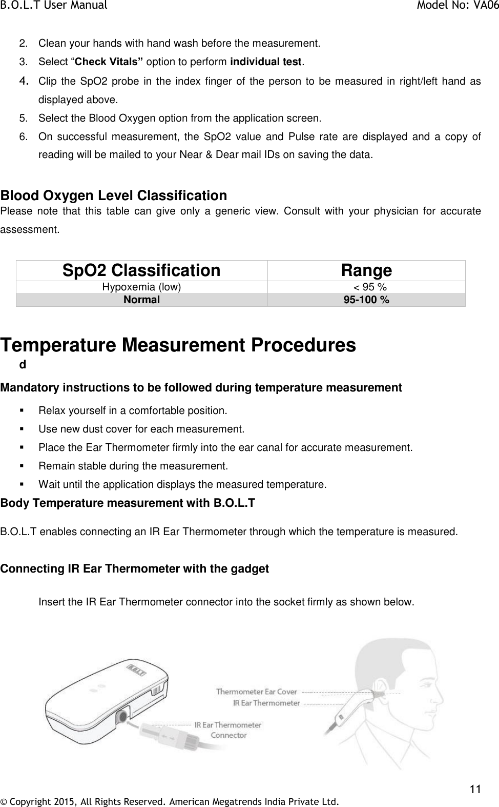 B.O.L.T User Manual    Model No: VA06    11 © Copyright 2015, All Rights Reserved. American Megatrends India Private Ltd.  2.  Clean your hands with hand wash before the measurement.  3. Select “Check Vitals” option to perform individual test. 4. Clip the SpO2 probe  in the index finger of the person to be measured in right/left hand as displayed above. 5.  Select the Blood Oxygen option from the application screen. 6.  On  successful measurement,  the  SpO2  value  and  Pulse rate  are  displayed and  a copy of reading will be mailed to your Near &amp; Dear mail IDs on saving the data.  Blood Oxygen Level Classification Please  note  that  this  table  can  give  only  a  generic  view.  Consult  with  your  physician  for  accurate assessment.  SpO2 Classification Range Hypoxemia (low)                            &lt; 95 % Normal 95-100 %     Temperature Measurement Procedures d Mandatory instructions to be followed during temperature measurement   Relax yourself in a comfortable position.   Use new dust cover for each measurement.   Place the Ear Thermometer firmly into the ear canal for accurate measurement.   Remain stable during the measurement.   Wait until the application displays the measured temperature. Body Temperature measurement with B.O.L.T  B.O.L.T enables connecting an IR Ear Thermometer through which the temperature is measured.  Connecting IR Ear Thermometer with the gadget  Insert the IR Ear Thermometer connector into the socket firmly as shown below.    