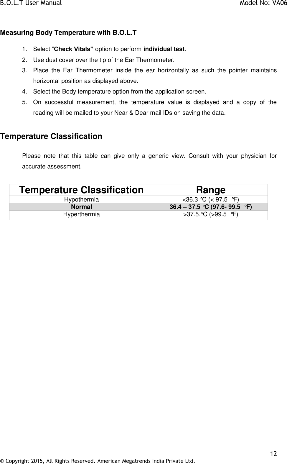 B.O.L.T User Manual    Model No: VA06    12 © Copyright 2015, All Rights Reserved. American Megatrends India Private Ltd.   Measuring Body Temperature with B.O.L.T  1. Select “Check Vitals” option to perform individual test. 2.  Use dust cover over the tip of the Ear Thermometer. 3.  Place  the  Ear  Thermometer  inside  the  ear  horizontally  as  such  the  pointer  maintains horizontal position as displayed above. 4.  Select the Body temperature option from the application screen. 5.  On  successful  measurement,  the  temperature  value  is  displayed  and  a  copy  of  the reading will be mailed to your Near &amp; Dear mail IDs on saving the data.  Temperature Classification  Please  note  that  this  table  can  give  only  a  generic  view.  Consult  with  your  physician  for accurate assessment.   Temperature Classification Range Hypothermia &lt;36.3 °C (&lt; 97.5  °F) Normal 36.4 – 37.5 °C (97.6- 99.5  °F) Hyperthermia &gt;37.5.°C (&gt;99.5  °F)  