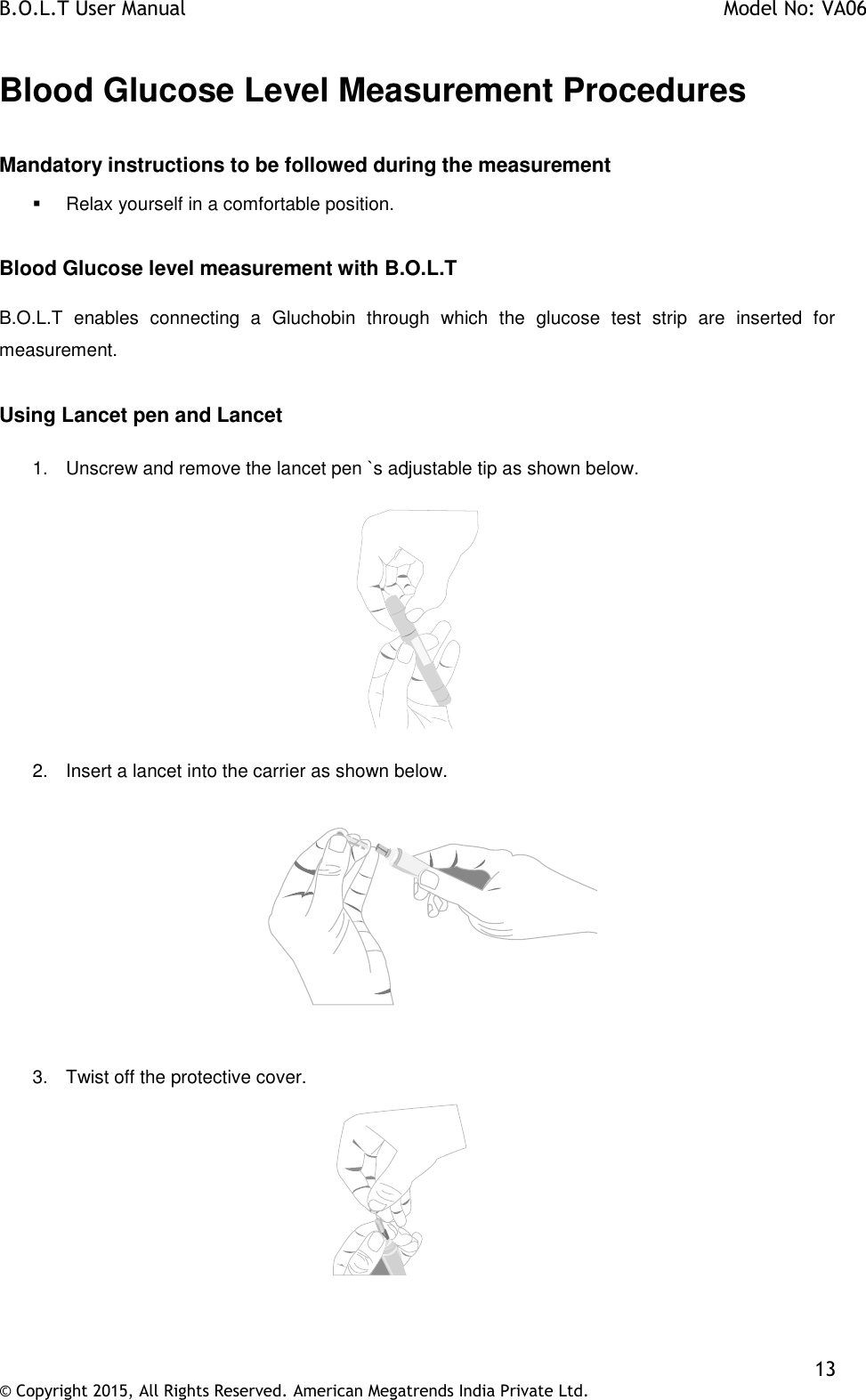 B.O.L.T User Manual    Model No: VA06    13 © Copyright 2015, All Rights Reserved. American Megatrends India Private Ltd.  Blood Glucose Level Measurement Procedures  Mandatory instructions to be followed during the measurement   Relax yourself in a comfortable position.  Blood Glucose level measurement with B.O.L.T  B.O.L.T  enables  connecting  a  Gluchobin  through  which  the  glucose  test  strip  are  inserted  for measurement.  Using Lancet pen and Lancet  1.  Unscrew and remove the lancet pen `s adjustable tip as shown below.    2.  Insert a lancet into the carrier as shown below.               3.  Twist off the protective cover.   