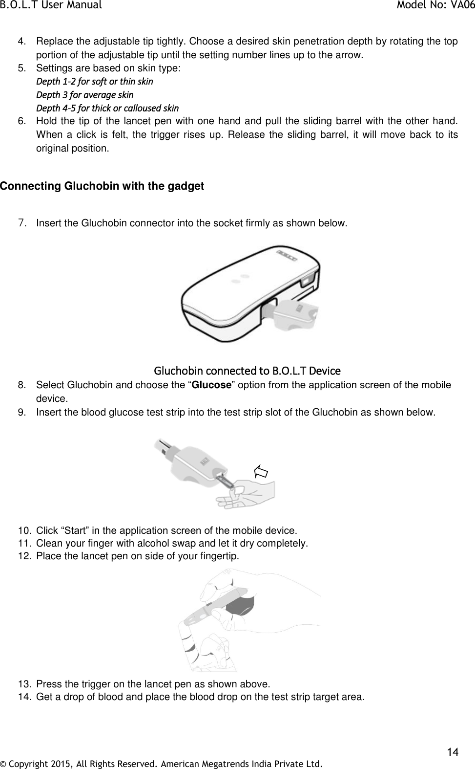 B.O.L.T User Manual    Model No: VA06    14 © Copyright 2015, All Rights Reserved. American Megatrends India Private Ltd.  4.  Replace the adjustable tip tightly. Choose a desired skin penetration depth by rotating the top portion of the adjustable tip until the setting number lines up to the arrow. 5.  Settings are based on skin type: Depth 1-2 for soft or thin skin Depth 3 for average skin Depth 4-5 for thick or calloused skin 6.  Hold the tip of the lancet pen with one hand and pull the sliding barrel with the other hand. When a click is felt, the trigger rises up. Release the sliding barrel, it will move back to its original position.  Connecting Gluchobin with the gadget  7. Insert the Gluchobin connector into the socket firmly as shown below.   Gluchobin connected to B.O.L.T Device 8.  Select Gluchobin and choose the “Glucose” option from the application screen of the mobile device. 9.  Insert the blood glucose test strip into the test strip slot of the Gluchobin as shown below.            10. Click “Start” in the application screen of the mobile device. 11. Clean your finger with alcohol swap and let it dry completely.  12. Place the lancet pen on side of your fingertip.  13. Press the trigger on the lancet pen as shown above. 14. Get a drop of blood and place the blood drop on the test strip target area.  