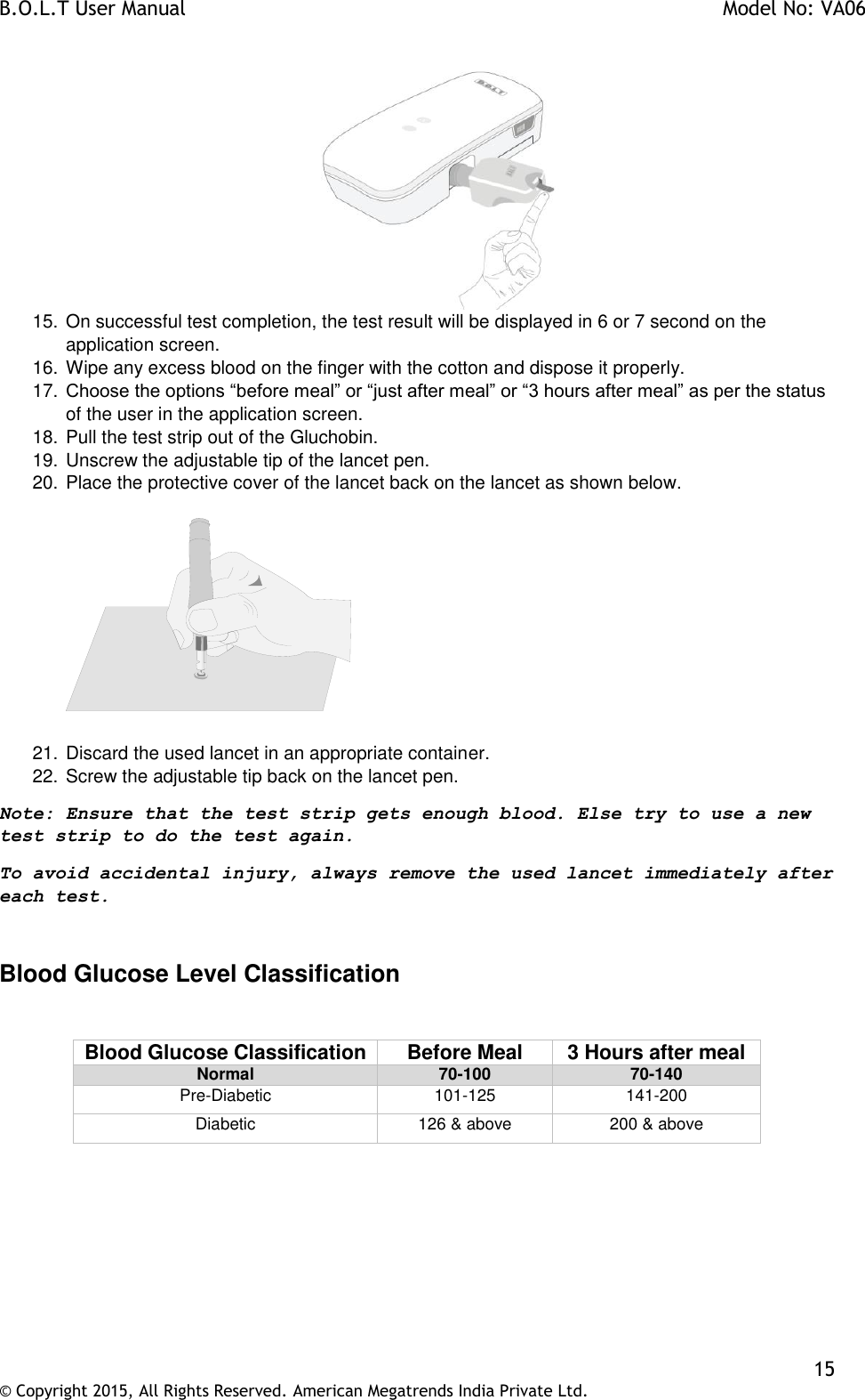 B.O.L.T User Manual    Model No: VA06    15 © Copyright 2015, All Rights Reserved. American Megatrends India Private Ltd.   15. On successful test completion, the test result will be displayed in 6 or 7 second on the application screen. 16. Wipe any excess blood on the finger with the cotton and dispose it properly. 17. Choose the options “before meal” or “just after meal” or “3 hours after meal” as per the status of the user in the application screen. 18. Pull the test strip out of the Gluchobin. 19. Unscrew the adjustable tip of the lancet pen. 20. Place the protective cover of the lancet back on the lancet as shown below.      21. Discard the used lancet in an appropriate container. 22. Screw the adjustable tip back on the lancet pen. Note: Ensure that the test strip gets enough blood. Else try to use a new test strip to do the test again.  To avoid accidental injury, always remove the used lancet immediately after each test.   Blood Glucose Level Classification  Blood Glucose Classification Before Meal 3 Hours after meal Normal 70-100 70-140 Pre-Diabetic 101-125 141-200 Diabetic 126 &amp; above 200 &amp; above  