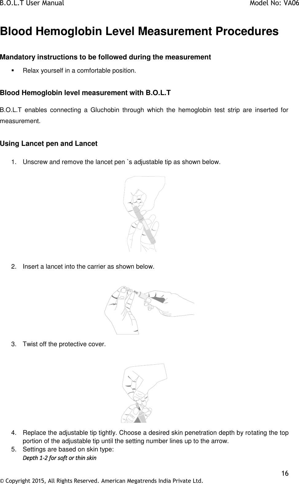 B.O.L.T User Manual    Model No: VA06    16 © Copyright 2015, All Rights Reserved. American Megatrends India Private Ltd.  Blood Hemoglobin Level Measurement Procedures  Mandatory instructions to be followed during the measurement   Relax yourself in a comfortable position.  Blood Hemoglobin level measurement with B.O.L.T  B.O.L.T  enables  connecting  a  Gluchobin  through  which  the  hemoglobin  test  strip  are  inserted  for measurement.  Using Lancet pen and Lancet  1.  Unscrew and remove the lancet pen `s adjustable tip as shown below.    2.  Insert a lancet into the carrier as shown below.              3.  Twist off the protective cover.   4.  Replace the adjustable tip tightly. Choose a desired skin penetration depth by rotating the top portion of the adjustable tip until the setting number lines up to the arrow. 5.  Settings are based on skin type: Depth 1-2 for soft or thin skin 