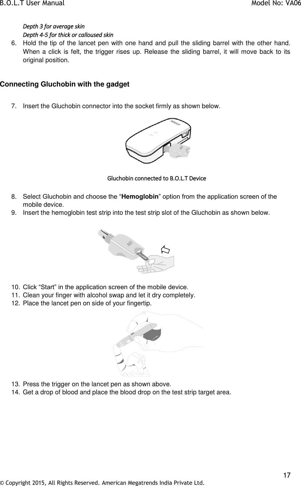 B.O.L.T User Manual    Model No: VA06    17 © Copyright 2015, All Rights Reserved. American Megatrends India Private Ltd.  Depth 3 for average skin Depth 4-5 for thick or calloused skin 6.  Hold the tip of the lancet pen with one hand and pull the sliding barrel with the other hand. When a click is felt, the trigger rises up. Release the sliding barrel, it will move back to its original position.  Connecting Gluchobin with the gadget  7.  Insert the Gluchobin connector into the socket firmly as shown below.   Gluchobin connected to B.O.L.T Device  8.  Select Gluchobin and choose the “Hemoglobin” option from the application screen of the mobile device. 9.  Insert the hemoglobin test strip into the test strip slot of the Gluchobin as shown below.            10. Click “Start” in the application screen of the mobile device. 11. Clean your finger with alcohol swap and let it dry completely.  12. Place the lancet pen on side of your fingertip.  13. Press the trigger on the lancet pen as shown above. 14. Get a drop of blood and place the blood drop on the test strip target area.  