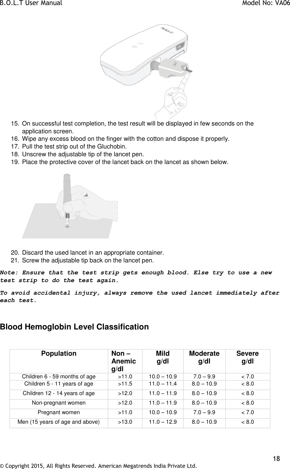 B.O.L.T User Manual    Model No: VA06    18 © Copyright 2015, All Rights Reserved. American Megatrends India Private Ltd.   15. On successful test completion, the test result will be displayed in few seconds on the application screen. 16. Wipe any excess blood on the finger with the cotton and dispose it properly. 17. Pull the test strip out of the Gluchobin. 18. Unscrew the adjustable tip of the lancet pen. 19. Place the protective cover of the lancet back on the lancet as shown below.      20. Discard the used lancet in an appropriate container. 21. Screw the adjustable tip back on the lancet pen. Note: Ensure that the test strip gets enough blood. Else try to use a new test strip to do the test again.  To avoid accidental injury, always remove the used lancet immediately after each test.   Blood Hemoglobin Level Classification  Population Non –Anemic g/dl Mild g/dl Moderate g/dl Severe g/dl Children 6 - 59 months of age &gt;11.0 10.0 – 10.9 7.0 – 9.9 &lt; 7.0 Children 5 - 11 years of age &gt;11.5 11.0 – 11.4 8.0 – 10.9 &lt; 8.0 Children 12 - 14 years of age &gt;12.0 11.0 – 11.9 8.0 – 10.9 &lt; 8.0 Non-pregnant women &gt;12.0 11.0 – 11.9 8.0 – 10.9 &lt; 8.0 Pregnant women &gt;11.0 10.0 – 10.9 7.0 – 9.9 &lt; 7.0 Men (15 years of age and above) &gt;13.0 11.0 – 12.9 8.0 – 10.9 &lt; 8.0  