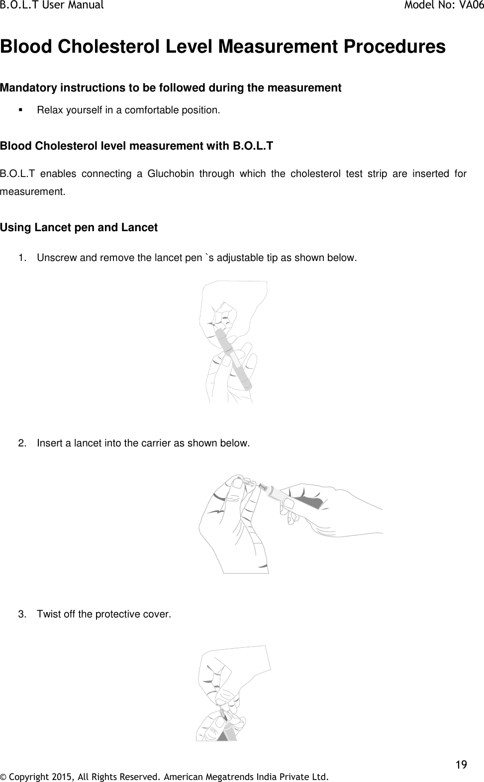 B.O.L.T User Manual    Model No: VA06    19 © Copyright 2015, All Rights Reserved. American Megatrends India Private Ltd.  Blood Cholesterol Level Measurement Procedures  Mandatory instructions to be followed during the measurement   Relax yourself in a comfortable position.  Blood Cholesterol level measurement with B.O.L.T  B.O.L.T  enables  connecting  a  Gluchobin  through  which  the  cholesterol  test  strip  are  inserted  for measurement.  Using Lancet pen and Lancet  1.  Unscrew and remove the lancet pen `s adjustable tip as shown below.     2.  Insert a lancet into the carrier as shown below.                     3.  Twist off the protective cover.   