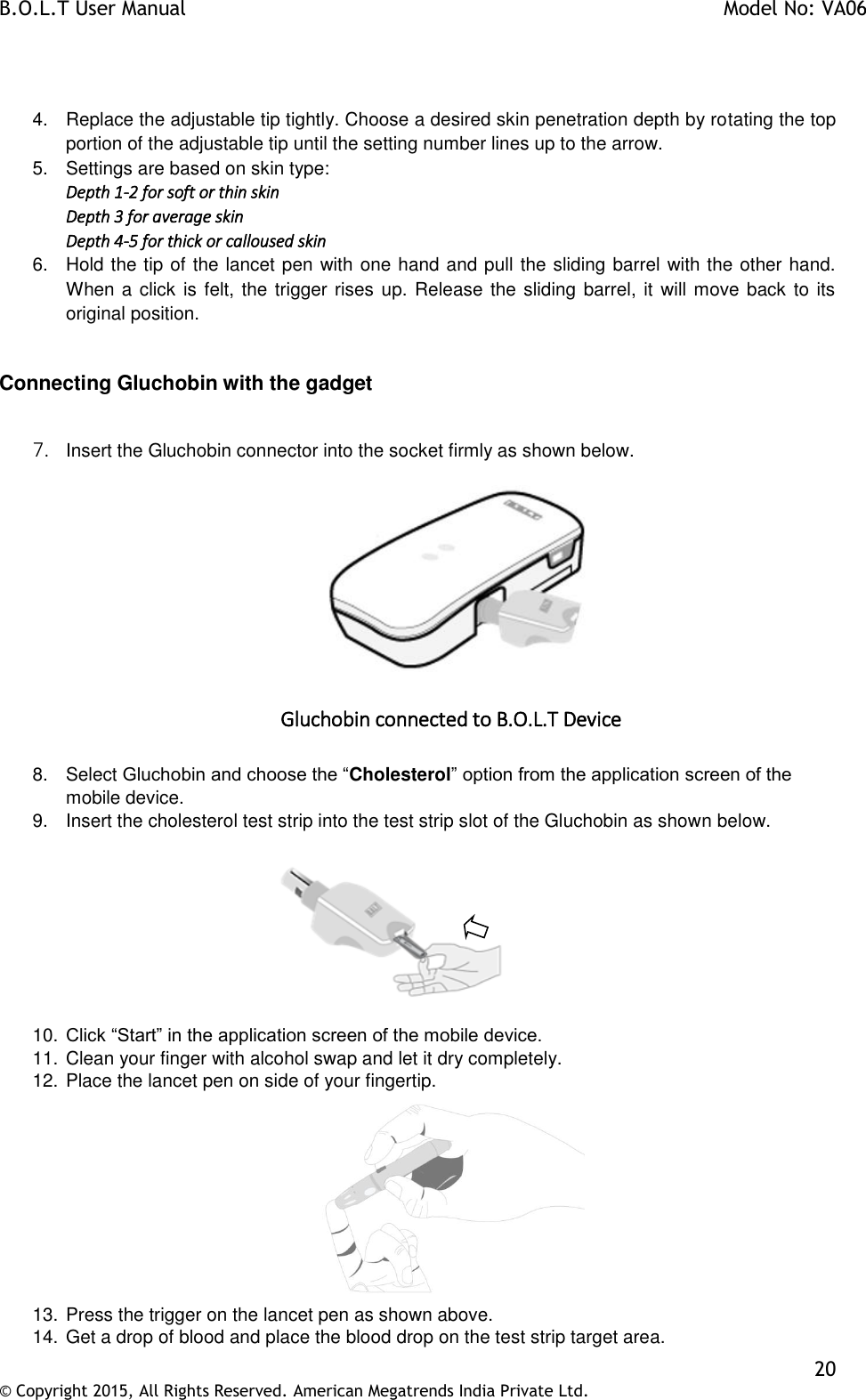 B.O.L.T User Manual    Model No: VA06    20 © Copyright 2015, All Rights Reserved. American Megatrends India Private Ltd.   4.  Replace the adjustable tip tightly. Choose a desired skin penetration depth by rotating the top portion of the adjustable tip until the setting number lines up to the arrow. 5.  Settings are based on skin type: Depth 1-2 for soft or thin skin Depth 3 for average skin Depth 4-5 for thick or calloused skin 6.  Hold the tip of the lancet pen with one hand and pull the sliding barrel with the other hand. When a click is felt, the trigger rises up. Release the sliding barrel, it will move back to its original position.  Connecting Gluchobin with the gadget  7. Insert the Gluchobin connector into the socket firmly as shown below.   Gluchobin connected to B.O.L.T Device  8.  Select Gluchobin and choose the “Cholesterol” option from the application screen of the mobile device. 9.  Insert the cholesterol test strip into the test strip slot of the Gluchobin as shown below.            10. Click “Start” in the application screen of the mobile device. 11. Clean your finger with alcohol swap and let it dry completely.  12. Place the lancet pen on side of your fingertip.  13. Press the trigger on the lancet pen as shown above. 14. Get a drop of blood and place the blood drop on the test strip target area. 