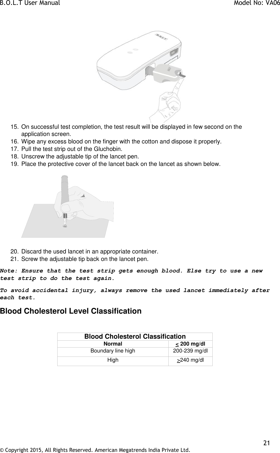 B.O.L.T User Manual    Model No: VA06    21 © Copyright 2015, All Rights Reserved. American Megatrends India Private Ltd.    15. On successful test completion, the test result will be displayed in few second on the application screen. 16. Wipe any excess blood on the finger with the cotton and dispose it properly. 17. Pull the test strip out of the Gluchobin. 18. Unscrew the adjustable tip of the lancet pen. 19. Place the protective cover of the lancet back on the lancet as shown below.      20. Discard the used lancet in an appropriate container. 21. Screw the adjustable tip back on the lancet pen. Note: Ensure that the test strip gets enough blood. Else try to use a new test strip to do the test again.  To avoid accidental injury, always remove the used lancet immediately after each test.  Blood Cholesterol Level Classification  Blood Cholesterol Classification Normal &lt; 200 mg/dl Boundary line high 200-239 mg/dl High &gt;240 mg/dl  