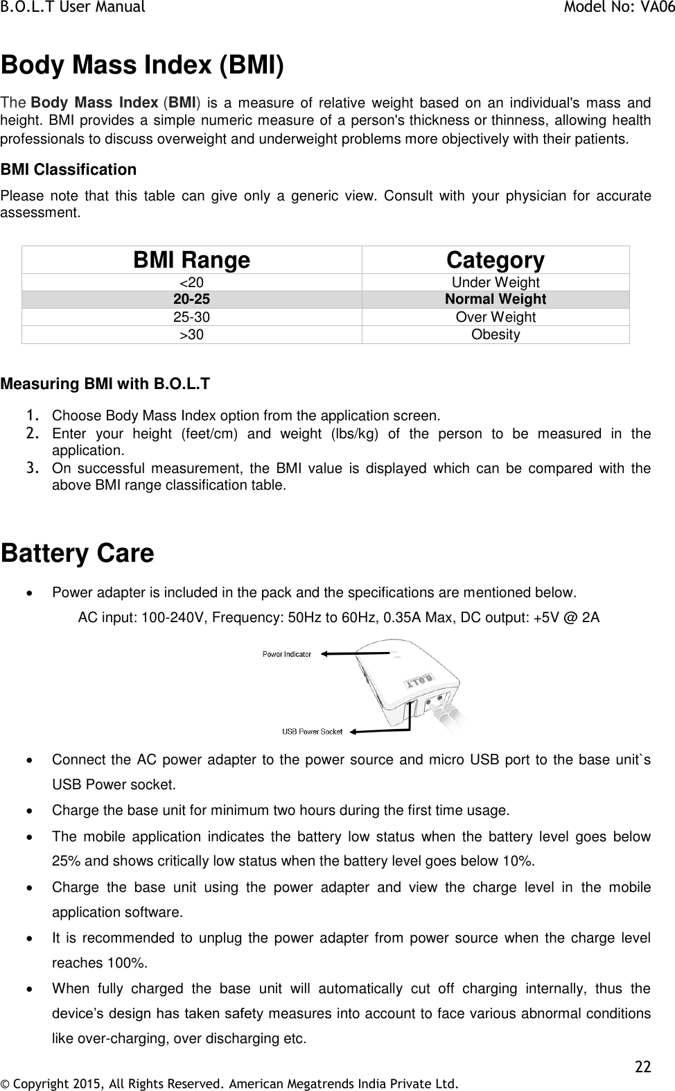 B.O.L.T User Manual    Model No: VA06    22 © Copyright 2015, All Rights Reserved. American Megatrends India Private Ltd.  Body Mass Index (BMI) The Body Mass  Index (BMI) is  a  measure  of  relative  weight  based  on  an  individual&apos;s  mass  and height. BMI provides a simple numeric measure of a person&apos;s thickness or thinness, allowing health professionals to discuss overweight and underweight problems more objectively with their patients.  BMI Classification Please  note  that  this  table  can  give  only  a  generic  view.  Consult  with  your  physician  for  accurate assessment.  BMI Range Category &lt;20 Under Weight 20-25 Normal Weight 25-30 Over Weight &gt;30 Obesity  Measuring BMI with B.O.L.T  1. Choose Body Mass Index option from the application screen.  2. Enter  your  height  (feet/cm)  and  weight  (lbs/kg)  of  the  person  to  be  measured  in  the application. 3. On  successful  measurement,  the  BMI  value  is  displayed  which  can  be  compared  with  the above BMI range classification table.  Battery Care    Power adapter is included in the pack and the specifications are mentioned below. AC input: 100-240V, Frequency: 50Hz to 60Hz, 0.35A Max, DC output: +5V @ 2A    Connect the AC power adapter to the power source and micro USB port to the base unit`s USB Power socket.    Charge the base unit for minimum two hours during the first time usage.   The  mobile  application  indicates  the  battery  low  status  when  the  battery  level  goes  below 25% and shows critically low status when the battery level goes below 10%.    Charge  the  base  unit  using  the  power  adapter  and  view  the  charge  level  in  the  mobile application software.   It is  recommended to  unplug  the power adapter from  power source  when the charge level reaches 100%.   When  fully  charged  the  base  unit  will  automatically  cut  off  charging  internally,  thus  the device’s design has taken safety measures into account to face various abnormal conditions like over-charging, over discharging etc. 