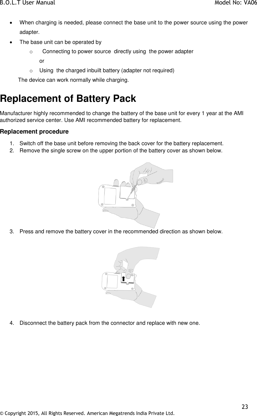 B.O.L.T User Manual    Model No: VA06    23 © Copyright 2015, All Rights Reserved. American Megatrends India Private Ltd.    When charging is needed, please connect the base unit to the power source using the power adapter.   The base unit can be operated by o   Connecting to power source  directly using  the power adapter    or o  Using  the charged inbuilt battery (adapter not required)             The device can work normally while charging. Replacement of Battery Pack Manufacturer highly recommended to change the battery of the base unit for every 1 year at the AMI authorized service center. Use AMI recommended battery for replacement. Replacement procedure 1.  Switch off the base unit before removing the back cover for the battery replacement. 2.  Remove the single screw on the upper portion of the battery cover as shown below.   3.  Press and remove the battery cover in the recommended direction as shown below.    4.  Disconnect the battery pack from the connector and replace with new one.  