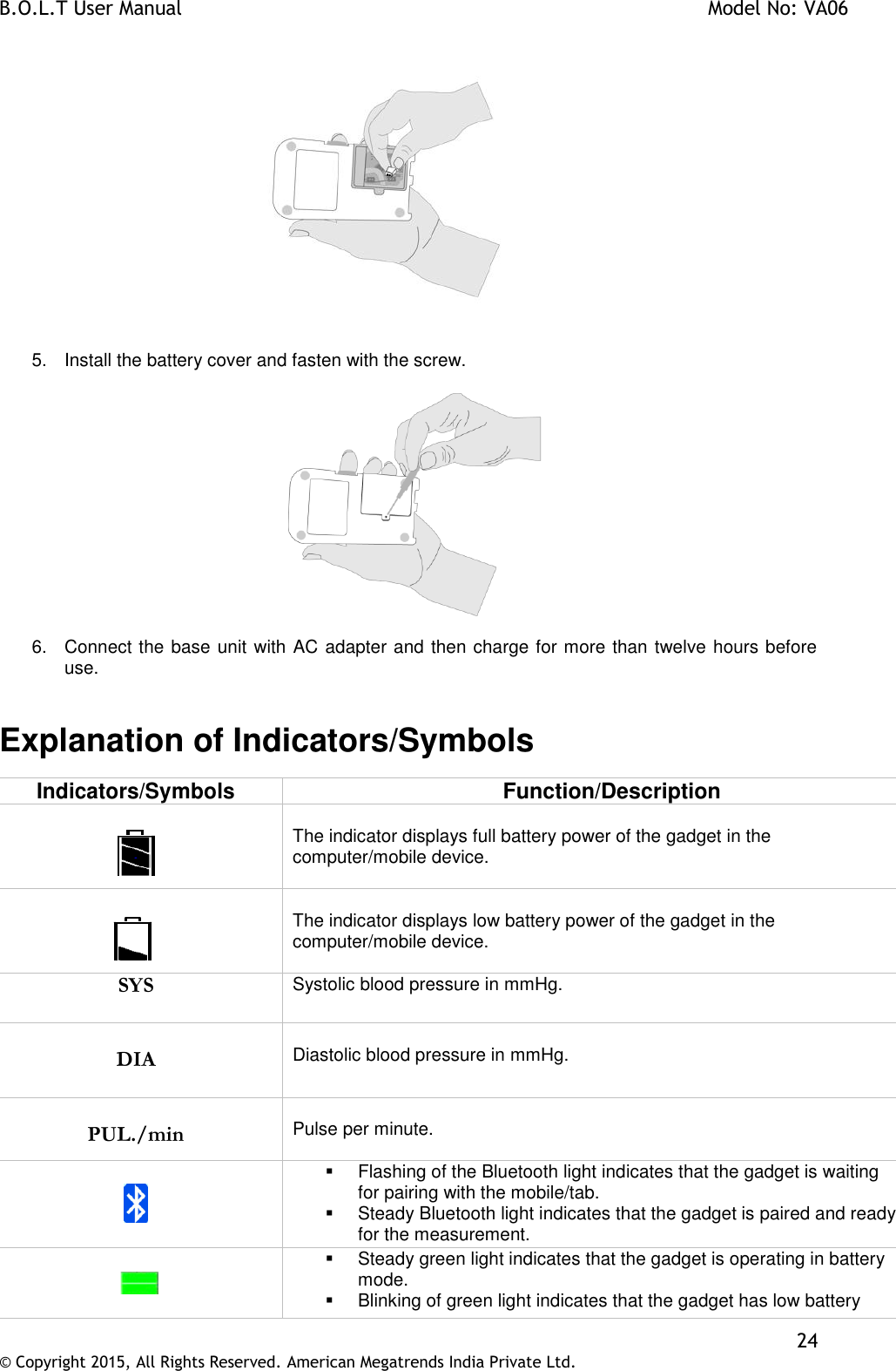 B.O.L.T User Manual    Model No: VA06    24 © Copyright 2015, All Rights Reserved. American Megatrends India Private Ltd.     5.  Install the battery cover and fasten with the screw.     6.  Connect the base unit with AC adapter and then charge for more than twelve hours before use.   Explanation of Indicators/Symbols Indicators/Symbols Function/Description    The indicator displays full battery power of the gadget in the computer/mobile device.       The indicator displays low battery power of the gadget in the computer/mobile device.  SYS  Systolic blood pressure in mmHg.  DIA   Diastolic blood pressure in mmHg.  PUL./min  Pulse per minute.       Flashing of the Bluetooth light indicates that the gadget is waiting for pairing with the mobile/tab.   Steady Bluetooth light indicates that the gadget is paired and ready for the measurement.                        Steady green light indicates that the gadget is operating in battery mode.  Blinking of green light indicates that the gadget has low battery 