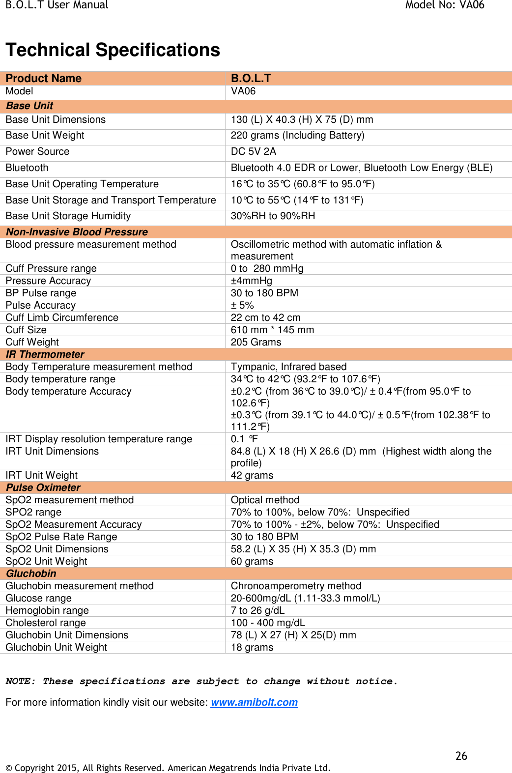 B.O.L.T User Manual    Model No: VA06    26 © Copyright 2015, All Rights Reserved. American Megatrends India Private Ltd.  Technical Specifications Product Name  B.O.L.T Model  VA06 Base Unit Base Unit Dimensions 130 (L) X 40.3 (H) X 75 (D) mm Base Unit Weight 220 grams (Including Battery) Power Source DC 5V 2A Bluetooth Bluetooth 4.0 EDR or Lower, Bluetooth Low Energy (BLE) Base Unit Operating Temperature 16°C to 35°C (60.8°F to 95.0°F) Base Unit Storage and Transport Temperature 10°C to 55°C (14°F to 131°F) Base Unit Storage Humidity 30%RH to 90%RH Non-Invasive Blood Pressure Blood pressure measurement method Oscillometric method with automatic inflation &amp; measurement Cuff Pressure range 0 to  280 mmHg Pressure Accuracy ±4mmHg BP Pulse range 30 to 180 BPM Pulse Accuracy ± 5% Cuff Limb Circumference 22 cm to 42 cm Cuff Size 610 mm * 145 mm Cuff Weight 205 Grams IR Thermometer Body Temperature measurement method Tympanic, Infrared based Body temperature range 34°C to 42°C (93.2°F to 107.6°F) Body temperature Accuracy ±0.2°C (from 36°C to 39.0°C)/ ± 0.4°F(from 95.0°F to 102.6°F) ±0.3°C (from 39.1°C to 44.0°C)/ ± 0.5°F(from 102.38°F to 111.2°F) IRT Display resolution temperature range 0.1 °F IRT Unit Dimensions 84.8 (L) X 18 (H) X 26.6 (D) mm  (Highest width along the profile) IRT Unit Weight 42 grams Pulse Oximeter SpO2 measurement method Optical method SPO2 range 70% to 100%, below 70%:  Unspecified SpO2 Measurement Accuracy 70% to 100% - ±2%, below 70%:  Unspecified SpO2 Pulse Rate Range 30 to 180 BPM SpO2 Unit Dimensions 58.2 (L) X 35 (H) X 35.3 (D) mm SpO2 Unit Weight 60 grams Gluchobin Gluchobin measurement method Chronoamperometry method Glucose range 20-600mg/dL (1.11-33.3 mmol/L) Hemoglobin range 7 to 26 g/dL Cholesterol range 100 - 400 mg/dL Gluchobin Unit Dimensions 78 (L) X 27 (H) X 25(D) mm Gluchobin Unit Weight 18 grams  NOTE: These specifications are subject to change without notice. For more information kindly visit our website: www.amibolt.com  