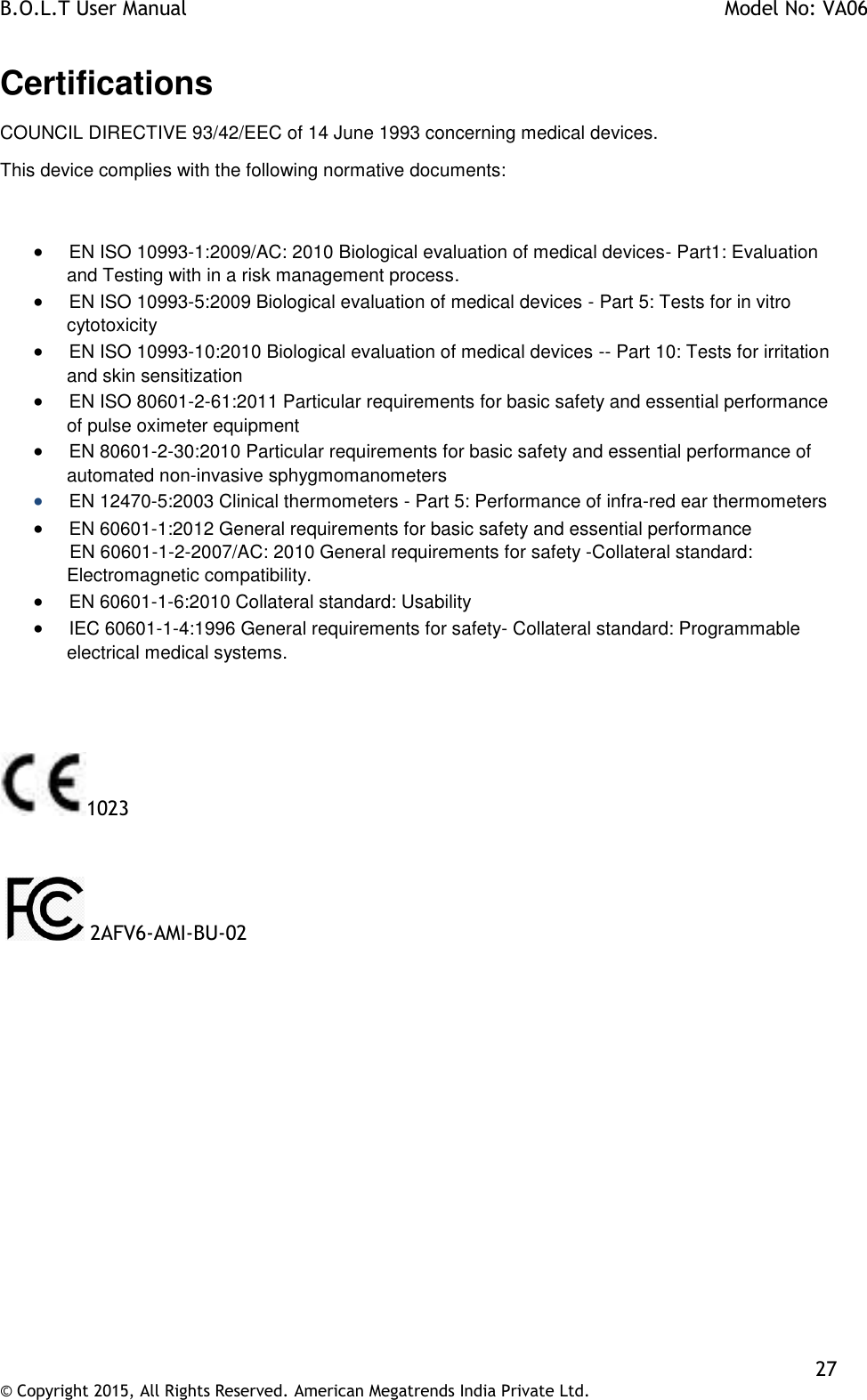 B.O.L.T User Manual    Model No: VA06    27 © Copyright 2015, All Rights Reserved. American Megatrends India Private Ltd.  Certifications COUNCIL DIRECTIVE 93/42/EEC of 14 June 1993 concerning medical devices. This device complies with the following normative documents:           EN ISO 10993-1:2009/AC: 2010 Biological evaluation of medical devices- Part1: Evaluation and Testing with in a risk management process.         EN ISO 10993-5:2009 Biological evaluation of medical devices - Part 5: Tests for in vitro   cytotoxicity         EN ISO 10993-10:2010 Biological evaluation of medical devices -- Part 10: Tests for irritation and skin sensitization         EN ISO 80601-2-61:2011 Particular requirements for basic safety and essential performance of pulse oximeter equipment         EN 80601-2-30:2010 Particular requirements for basic safety and essential performance of automated non-invasive sphygmomanometers         EN 12470-5:2003 Clinical thermometers - Part 5: Performance of infra-red ear thermometers          EN 60601-1:2012 General requirements for basic safety and essential performance        EN 60601-1-2-2007/AC: 2010 General requirements for safety -Collateral standard:  Electromagnetic compatibility.         EN 60601-1-6:2010 Collateral standard: Usability          IEC 60601-1-4:1996 General requirements for safety- Collateral standard: Programmable electrical medical systems.    1023    2AFV6-AMI-BU-02  