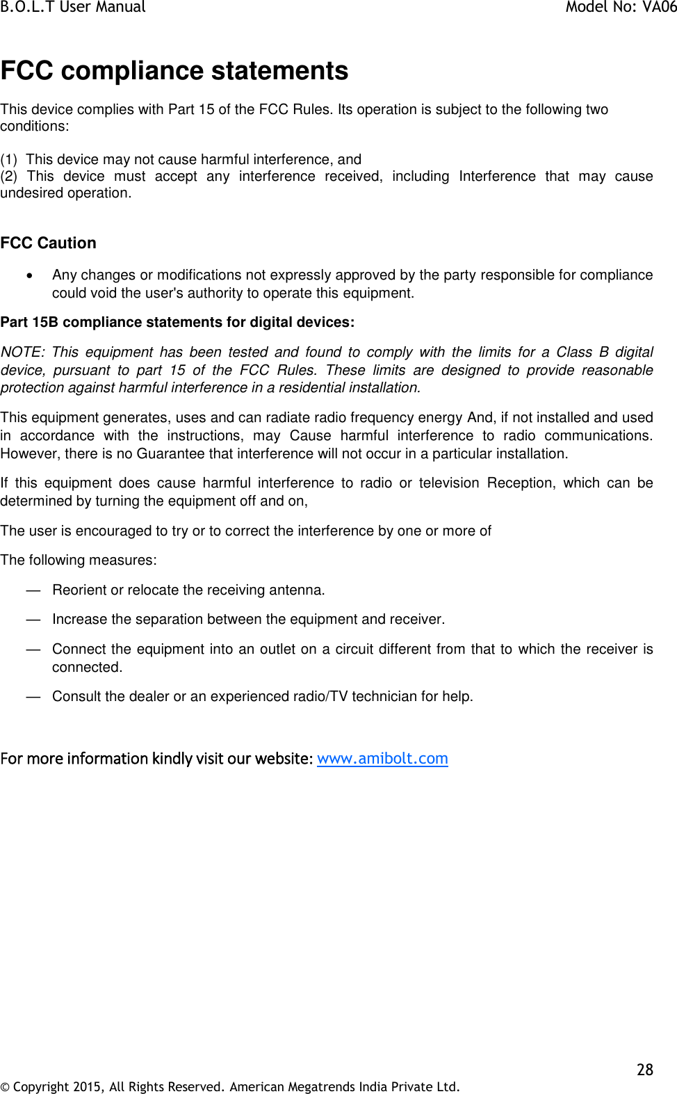 B.O.L.T User Manual    Model No: VA06    28 © Copyright 2015, All Rights Reserved. American Megatrends India Private Ltd.  FCC compliance statements This device complies with Part 15 of the FCC Rules. Its operation is subject to the following two conditions:  (1)  This device may not cause harmful interference, and (2)  This  device  must  accept  any  interference  received,  including  Interference  that  may  cause undesired operation.   FCC Caution   Any changes or modifications not expressly approved by the party responsible for compliance could void the user&apos;s authority to operate this equipment. Part 15B compliance statements for digital devices: NOTE:  This  equipment  has  been  tested  and  found  to  comply  with  the  limits  for  a  Class  B  digital device,  pursuant  to  part  15  of  the  FCC  Rules.  These  limits  are  designed  to  provide  reasonable protection against harmful interference in a residential installation. This equipment generates, uses and can radiate radio frequency energy And, if not installed and used in  accordance  with  the  instructions,  may  Cause  harmful  interference  to  radio  communications. However, there is no Guarantee that interference will not occur in a particular installation. If  this  equipment  does  cause  harmful  interference  to  radio  or  television  Reception,  which  can  be determined by turning the equipment off and on, The user is encouraged to try or to correct the interference by one or more of The following measures: —  Reorient or relocate the receiving antenna. —  Increase the separation between the equipment and receiver. —  Connect the equipment into an outlet on a circuit different from that to which the receiver is connected. —  Consult the dealer or an experienced radio/TV technician for help.  For more information kindly visit our website: www.amibolt.com 