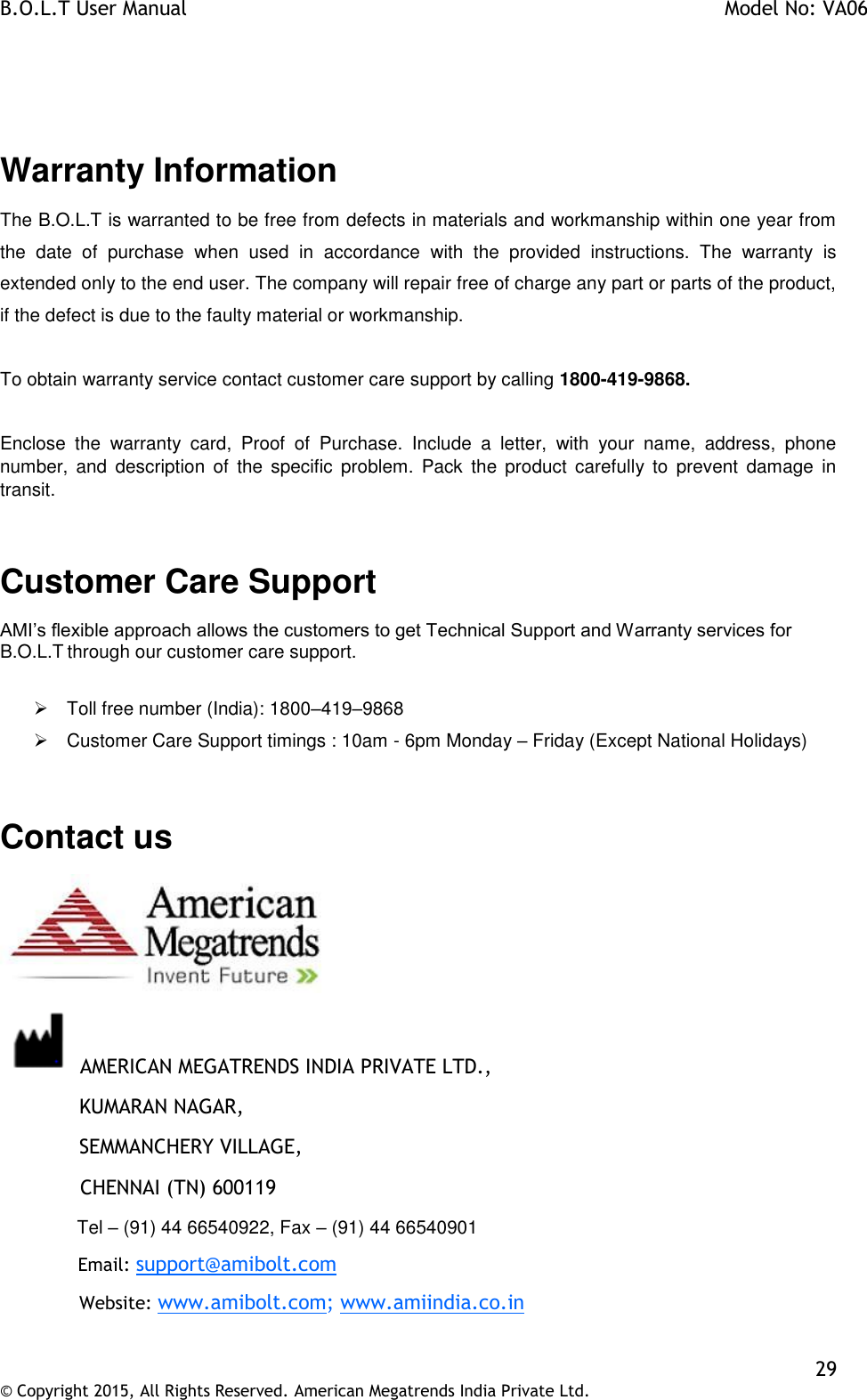 B.O.L.T User Manual    Model No: VA06    29 © Copyright 2015, All Rights Reserved. American Megatrends India Private Ltd.   Warranty Information The B.O.L.T is warranted to be free from defects in materials and workmanship within one year from the  date  of  purchase  when  used  in  accordance  with  the  provided  instructions.  The  warranty  is extended only to the end user. The company will repair free of charge any part or parts of the product, if the defect is due to the faulty material or workmanship.   To obtain warranty service contact customer care support by calling 1800-419-9868.  Enclose  the  warranty  card,  Proof  of  Purchase.  Include  a  letter,  with  your  name,  address,  phone number,  and  description  of  the  specific  problem.  Pack  the  product  carefully to  prevent  damage  in transit.  Customer Care Support AMI’s flexible approach allows the customers to get Technical Support and Warranty services for B.O.L.T through our customer care support.    Toll free number (India): 1800–419–9868   Customer Care Support timings : 10am - 6pm Monday – Friday (Except National Holidays)  Contact us   AMERICAN MEGATRENDS INDIA PRIVATE LTD.,   KUMARAN NAGAR,   SEMMANCHERY VILLAGE,              CHENNAI (TN) 600119   Tel – (91) 44 66540922, Fax – (91) 44 66540901   Email: support@amibolt.com   Website: www.amibolt.com; www.amiindia.co.in  