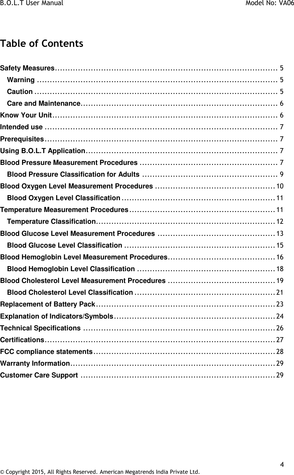 B.O.L.T User Manual    Model No: VA06    4 © Copyright 2015, All Rights Reserved. American Megatrends India Private Ltd.   Table of Contents  Safety Measures ....................................................................................... 5 Warning .............................................................................................. 5 Caution ............................................................................................... 5 Care and Maintenance ............................................................................. 6 Know Your Unit ........................................................................................ 6 Intended use ........................................................................................... 7 Prerequisites ........................................................................................... 7 Using B.O.L.T Application ........................................................................... 7 Blood Pressure Measurement Procedures ...................................................... 7 Blood Pressure Classification for Adults ..................................................... 9 Blood Oxygen Level Measurement Procedures ............................................... 10 Blood Oxygen Level Classification ............................................................ 11 Temperature Measurement Procedures ......................................................... 11 Temperature Classification ...................................................................... 12 Blood Glucose Level Measurement Procedures .............................................. 13 Blood Glucose Level Classification ........................................................... 15 Blood Hemoglobin Level Measurement Procedures .......................................... 16 Blood Hemoglobin Level Classification ...................................................... 18 Blood Cholesterol Level Measurement Procedures .......................................... 19 Blood Cholesterol Level Classification ....................................................... 21 Replacement of Battery Pack ...................................................................... 23 Explanation of Indicators/Symbols ............................................................... 24 Technical Specifications ........................................................................... 26 Certifications .......................................................................................... 27 FCC compliance statements ....................................................................... 28 Warranty Information ................................................................................ 29 Customer Care Support ............................................................................ 29     