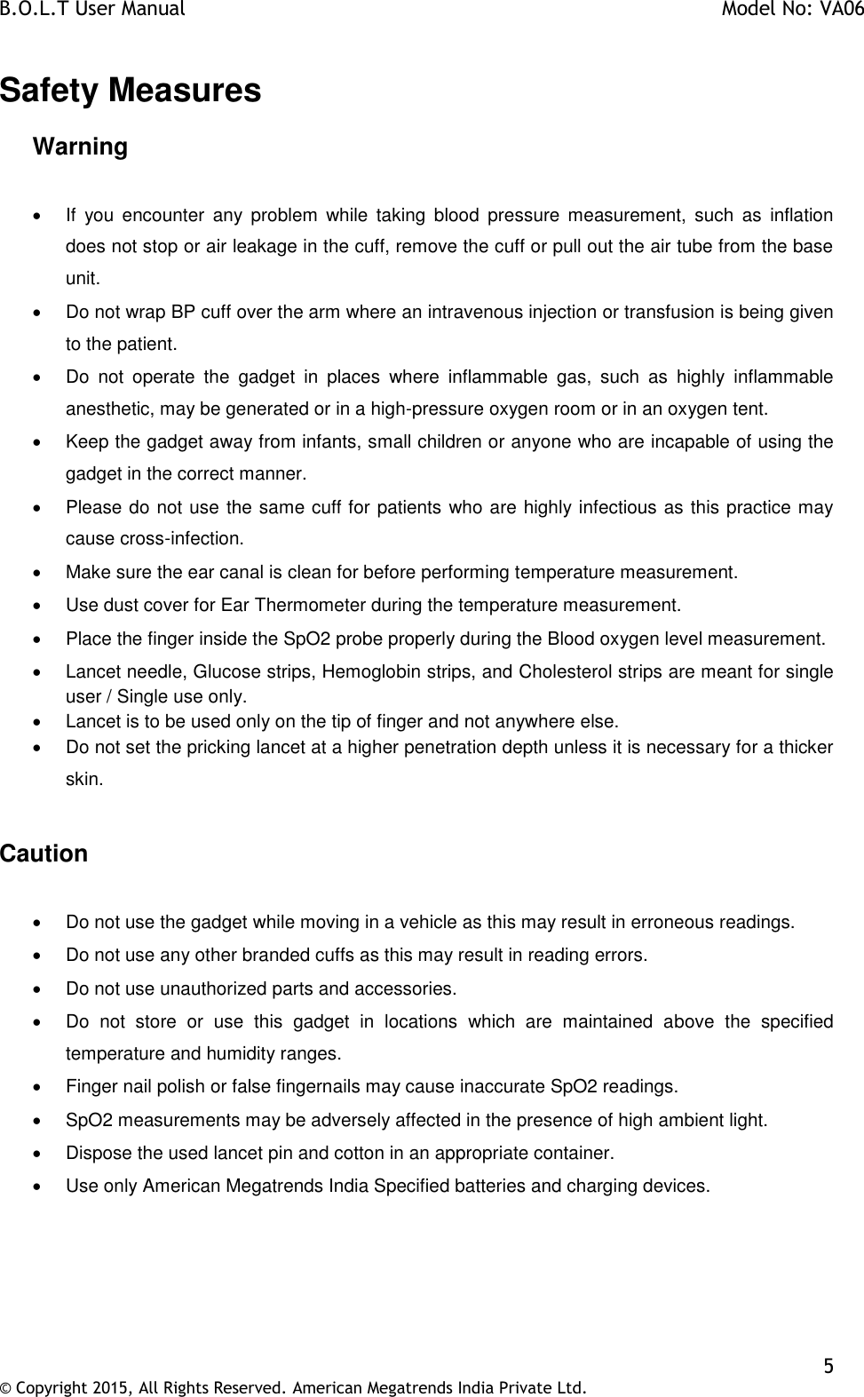 B.O.L.T User Manual    Model No: VA06    5 © Copyright 2015, All Rights Reserved. American Megatrends India Private Ltd.  Safety Measures Warning     If  you  encounter  any  problem  while  taking  blood  pressure  measurement,  such  as  inflation does not stop or air leakage in the cuff, remove the cuff or pull out the air tube from the base unit.   Do not wrap BP cuff over the arm where an intravenous injection or transfusion is being given to the patient.    Do  not  operate  the  gadget  in  places  where  inflammable  gas,  such  as  highly  inflammable anesthetic, may be generated or in a high-pressure oxygen room or in an oxygen tent.   Keep the gadget away from infants, small children or anyone who are incapable of using the gadget in the correct manner.   Please do not use the same cuff for patients who are highly infectious as this practice may cause cross-infection.   Make sure the ear canal is clean for before performing temperature measurement.    Use dust cover for Ear Thermometer during the temperature measurement.   Place the finger inside the SpO2 probe properly during the Blood oxygen level measurement.   Lancet needle, Glucose strips, Hemoglobin strips, and Cholesterol strips are meant for single user / Single use only.    Lancet is to be used only on the tip of finger and not anywhere else.    Do not set the pricking lancet at a higher penetration depth unless it is necessary for a thicker skin.  Caution    Do not use the gadget while moving in a vehicle as this may result in erroneous readings.   Do not use any other branded cuffs as this may result in reading errors.   Do not use unauthorized parts and accessories.   Do  not  store  or  use  this  gadget  in  locations  which  are  maintained  above  the  specified temperature and humidity ranges.   Finger nail polish or false fingernails may cause inaccurate SpO2 readings.   SpO2 measurements may be adversely affected in the presence of high ambient light.   Dispose the used lancet pin and cotton in an appropriate container.   Use only American Megatrends India Specified batteries and charging devices.  