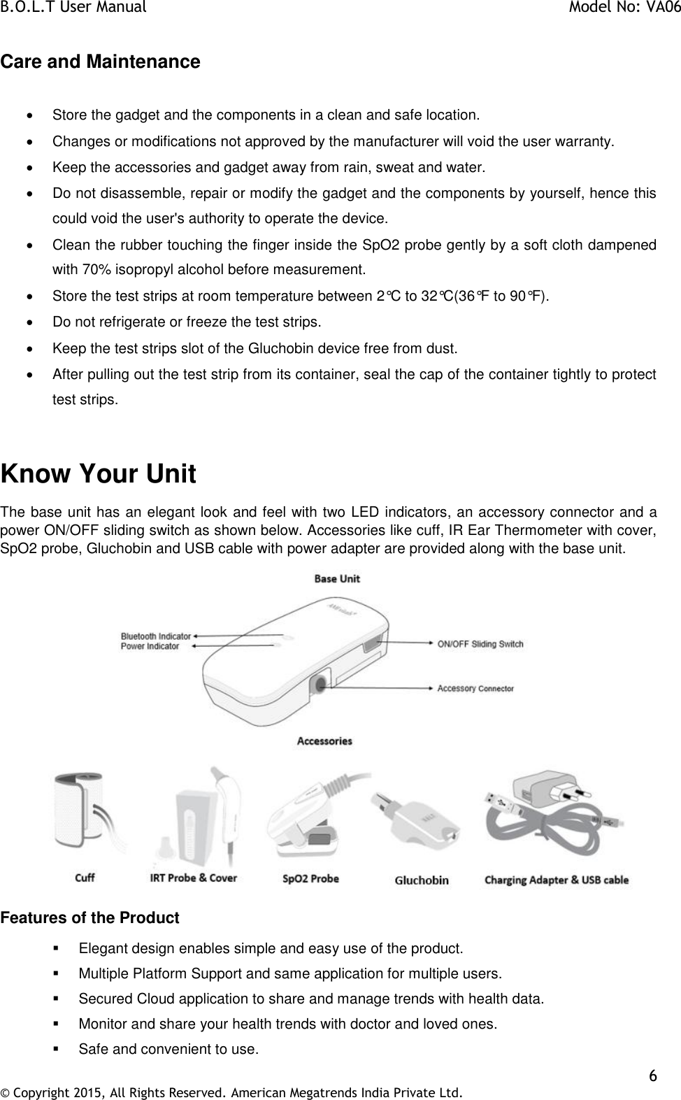 B.O.L.T User Manual    Model No: VA06    6 © Copyright 2015, All Rights Reserved. American Megatrends India Private Ltd.  Care and Maintenance    Store the gadget and the components in a clean and safe location.   Changes or modifications not approved by the manufacturer will void the user warranty.   Keep the accessories and gadget away from rain, sweat and water.   Do not disassemble, repair or modify the gadget and the components by yourself, hence this could void the user&apos;s authority to operate the device.   Clean the rubber touching the finger inside the SpO2 probe gently by a soft cloth dampened with 70% isopropyl alcohol before measurement.   Store the test strips at room temperature between 2°C to 32°C(36°F to 90°F).    Do not refrigerate or freeze the test strips.   Keep the test strips slot of the Gluchobin device free from dust.    After pulling out the test strip from its container, seal the cap of the container tightly to protect test strips.     Know Your Unit The base unit has an elegant look and feel with two LED indicators, an accessory connector and a power ON/OFF sliding switch as shown below. Accessories like cuff, IR Ear Thermometer with cover, SpO2 probe, Gluchobin and USB cable with power adapter are provided along with the base unit.  Features of the Product   Elegant design enables simple and easy use of the product.   Multiple Platform Support and same application for multiple users.   Secured Cloud application to share and manage trends with health data.   Monitor and share your health trends with doctor and loved ones.   Safe and convenient to use. 