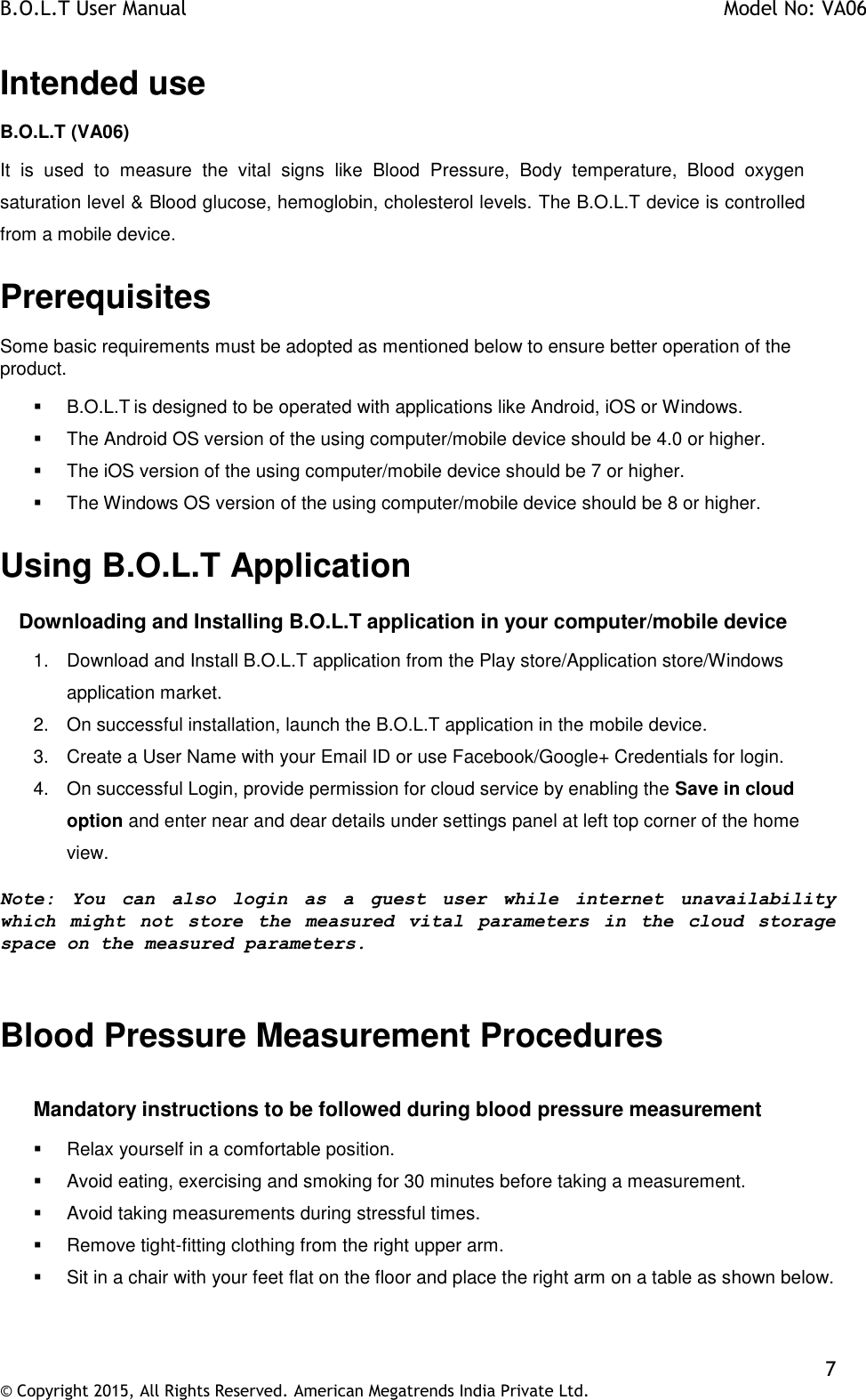 B.O.L.T User Manual    Model No: VA06    7 © Copyright 2015, All Rights Reserved. American Megatrends India Private Ltd.  Intended use B.O.L.T (VA06) It  is  used  to  measure  the  vital  signs  like  Blood  Pressure,  Body  temperature,  Blood  oxygen saturation level &amp; Blood glucose, hemoglobin, cholesterol levels. The B.O.L.T device is controlled from a mobile device. Prerequisites Some basic requirements must be adopted as mentioned below to ensure better operation of the product.   B.O.L.T is designed to be operated with applications like Android, iOS or Windows.   The Android OS version of the using computer/mobile device should be 4.0 or higher.   The iOS version of the using computer/mobile device should be 7 or higher.   The Windows OS version of the using computer/mobile device should be 8 or higher. Using B.O.L.T Application       Downloading and Installing B.O.L.T application in your computer/mobile device 1.  Download and Install B.O.L.T application from the Play store/Application store/Windows application market. 2.  On successful installation, launch the B.O.L.T application in the mobile device. 3.  Create a User Name with your Email ID or use Facebook/Google+ Credentials for login.  4.  On successful Login, provide permission for cloud service by enabling the Save in cloud option and enter near and dear details under settings panel at left top corner of the home view. Note:  You  can  also  login  as  a  guest  user  while  internet  unavailability which  might  not  store  the  measured  vital  parameters  in  the  cloud  storage space on the measured parameters.  Blood Pressure Measurement Procedures  Mandatory instructions to be followed during blood pressure measurement   Relax yourself in a comfortable position.   Avoid eating, exercising and smoking for 30 minutes before taking a measurement.   Avoid taking measurements during stressful times.   Remove tight-fitting clothing from the right upper arm.   Sit in a chair with your feet flat on the floor and place the right arm on a table as shown below. 