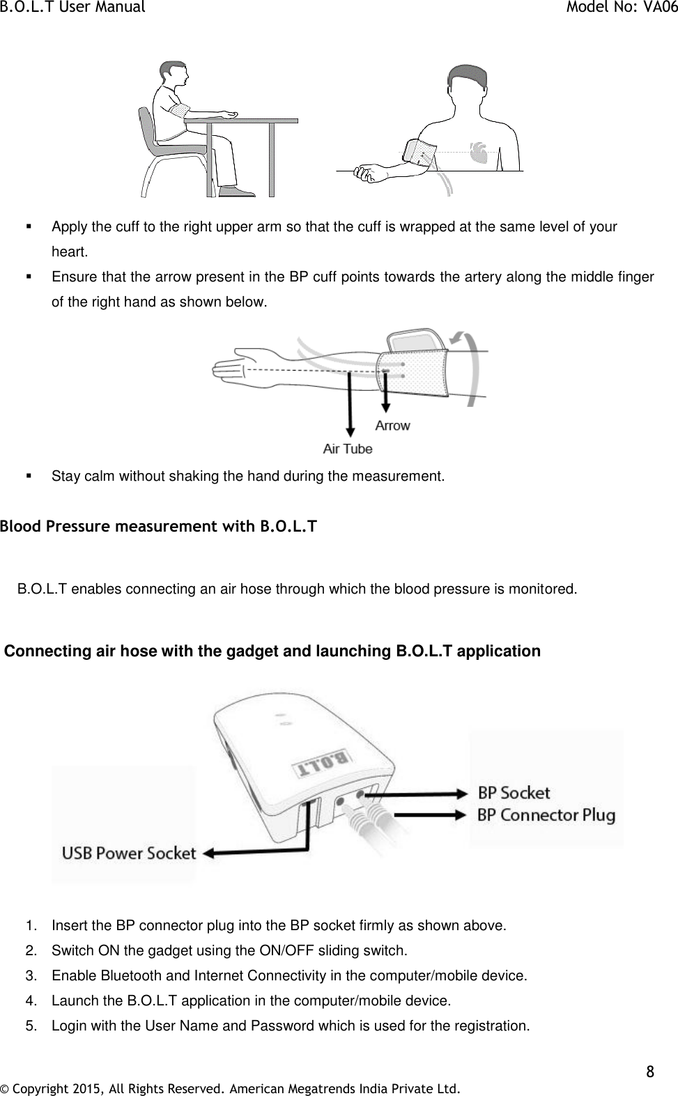 B.O.L.T User Manual    Model No: VA06    8 © Copyright 2015, All Rights Reserved. American Megatrends India Private Ltd.      Apply the cuff to the right upper arm so that the cuff is wrapped at the same level of your heart.    Ensure that the arrow present in the BP cuff points towards the artery along the middle finger of the right hand as shown below.    Stay calm without shaking the hand during the measurement.  Blood Pressure measurement with B.O.L.T      B.O.L.T enables connecting an air hose through which the blood pressure is monitored.   Connecting air hose with the gadget and launching B.O.L.T application  1.  Insert the BP connector plug into the BP socket firmly as shown above. 2.  Switch ON the gadget using the ON/OFF sliding switch. 3.  Enable Bluetooth and Internet Connectivity in the computer/mobile device. 4.  Launch the B.O.L.T application in the computer/mobile device. 5.  Login with the User Name and Password which is used for the registration.  