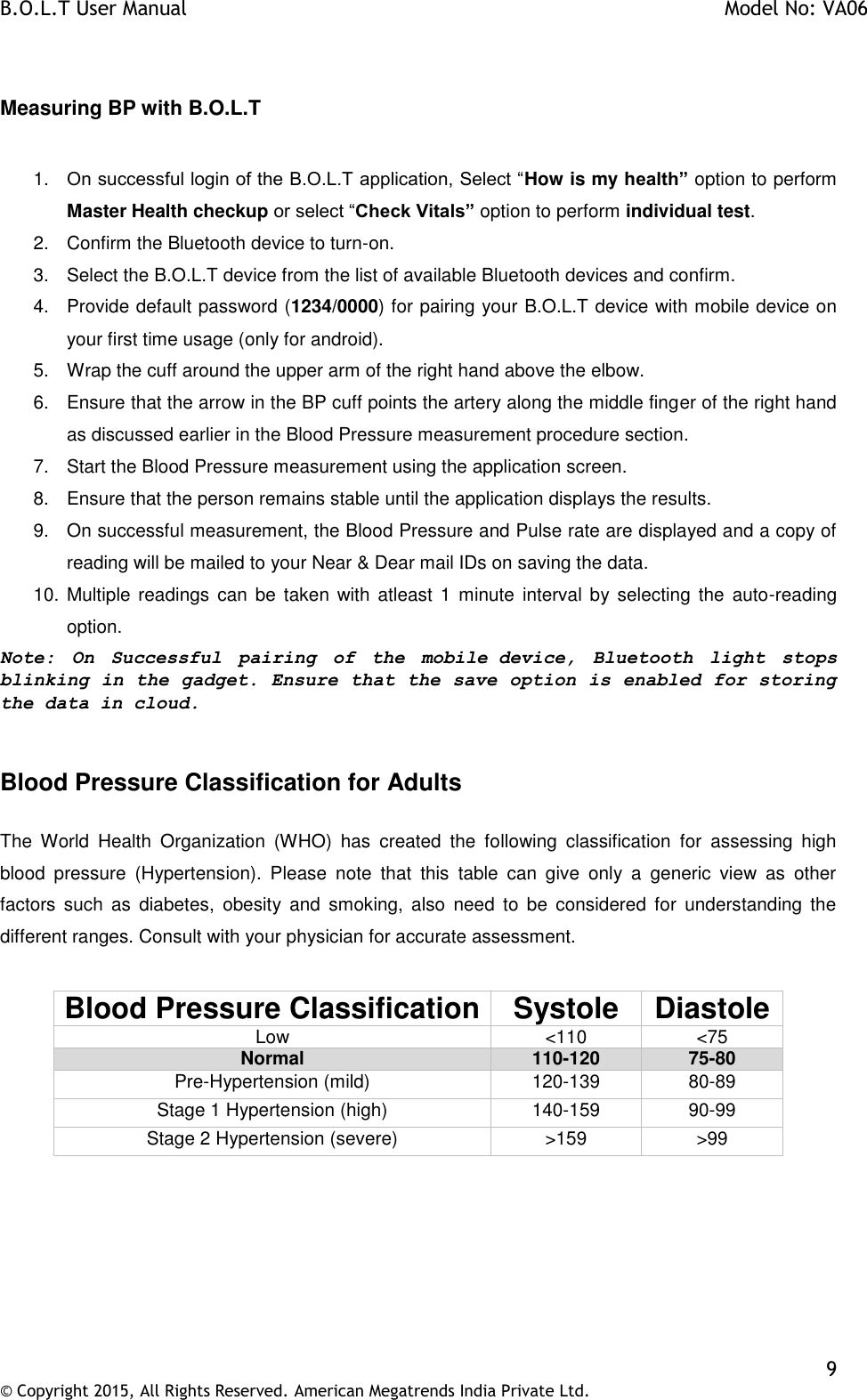 B.O.L.T User Manual    Model No: VA06    9 © Copyright 2015, All Rights Reserved. American Megatrends India Private Ltd.   Measuring BP with B.O.L.T   1. On successful login of the B.O.L.T application, Select “How is my health” option to perform Master Health checkup or select “Check Vitals” option to perform individual test. 2.  Confirm the Bluetooth device to turn-on. 3.  Select the B.O.L.T device from the list of available Bluetooth devices and confirm. 4.  Provide default password (1234/0000) for pairing your B.O.L.T device with mobile device on your first time usage (only for android).  5.  Wrap the cuff around the upper arm of the right hand above the elbow. 6.  Ensure that the arrow in the BP cuff points the artery along the middle finger of the right hand as discussed earlier in the Blood Pressure measurement procedure section. 7.  Start the Blood Pressure measurement using the application screen. 8.  Ensure that the person remains stable until the application displays the results. 9.  On successful measurement, the Blood Pressure and Pulse rate are displayed and a copy of reading will be mailed to your Near &amp; Dear mail IDs on saving the data. 10. Multiple readings  can be taken  with  atleast  1 minute  interval  by  selecting  the  auto-reading option. Note:  On  Successful  pairing  of  the  mobile device,  Bluetooth  light  stops blinking in the gadget. Ensure that the save option is enabled for storing the data in cloud.  Blood Pressure Classification for Adults  The  World  Health  Organization  (WHO)  has  created  the  following  classification  for  assessing  high blood  pressure  (Hypertension).  Please  note  that  this  table  can  give  only  a  generic  view  as  other factors  such  as  diabetes,  obesity  and  smoking,  also  need  to  be  considered  for  understanding  the different ranges. Consult with your physician for accurate assessment.  Blood Pressure Classification Systole Diastole Low &lt;110 &lt;75 Normal 110-120 75-80 Pre-Hypertension (mild) 120-139 80-89 Stage 1 Hypertension (high) 140-159 90-99 Stage 2 Hypertension (severe) &gt;159 &gt;99  