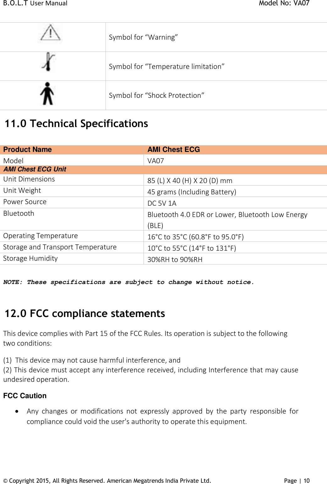 B.O.L.T User Manual    Model No: VA07 © Copyright 2015, All Rights Reserved. American Megatrends India Private Ltd. Page | 10           Symbol for “Warning”           Symbol for “Temperature limitation”           Symbol for “Shock Protection”  11.0  Technical Specifications  Product Name  AMI Chest ECG Model  VA07 AMI Chest ECG Unit Unit Dimensions 85 (L) X 40 (H) X 20 (D) mm Unit Weight 45 grams (Including Battery) Power Source DC 5V 1A Bluetooth Bluetooth 4.0 EDR or Lower, Bluetooth Low Energy (BLE) Operating Temperature 16°C to 35°C (60.8°F to 95.0°F) Storage and Transport Temperature 10°C to 55°C (14°F to 131°F) Storage Humidity 30%RH to 90%RH  NOTE: These specifications are subject to change without notice.  12.0  FCC compliance statements  This device complies with Part 15 of the FCC Rules. Its operation is subject to the following two conditions:  (1)  This device may not cause harmful interference, and (2) This device must accept any interference received, including Interference that may cause undesired operation.  FCC Caution  Any  changes  or  modifications  not  expressly  approved  by  the  party  responsible  for compliance could void the user&apos;s authority to operate this equipment.    