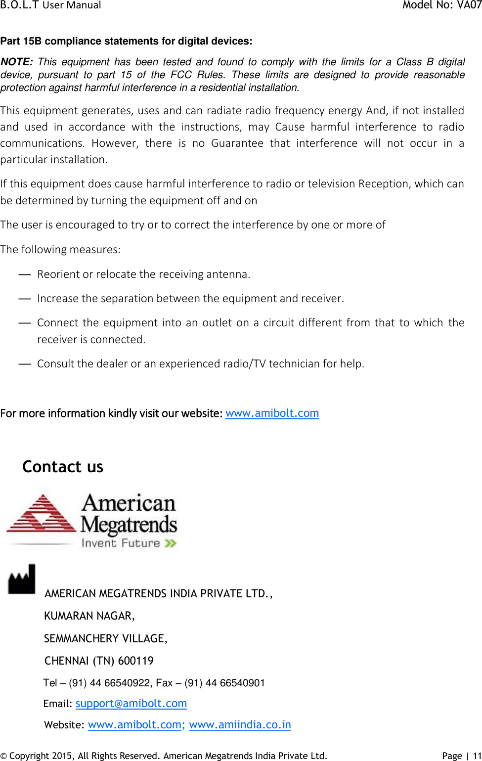 B.O.L.T User Manual    Model No: VA07 © Copyright 2015, All Rights Reserved. American Megatrends India Private Ltd. Page | 11   Part 15B compliance statements for digital devices: NOTE:  This  equipment  has  been  tested  and  found  to  comply  with the limits  for a  Class  B  digital device,  pursuant  to  part  15  of  the  FCC  Rules.  These  limits  are  designed  to  provide  reasonable protection against harmful interference in a residential installation. This equipment generates, uses and can radiate radio frequency energy And, if not installed and  used  in  accordance  with  the  instructions,  may  Cause  harmful  interference  to  radio communications.  However,  there  is  no  Guarantee  that  interference  will  not  occur  in  a particular installation. If this equipment does cause harmful interference to radio or television Reception, which can be determined by turning the equipment off and on The user is encouraged to try or to correct the interference by one or more of The following measures: — Reorient or relocate the receiving antenna. — Increase the separation between the equipment and receiver. — Connect the equipment into an outlet on a circuit different from  that to which the receiver is connected. — Consult the dealer or an experienced radio/TV technician for help.  For more information kindly visit our website: www.amibolt.com  Contact us   AMERICAN MEGATRENDS INDIA PRIVATE LTD.,   KUMARAN NAGAR,   SEMMANCHERY VILLAGE,              CHENNAI (TN) 600119   Tel – (91) 44 66540922, Fax – (91) 44 66540901   Email: support@amibolt.com   Website: www.amibolt.com; www.amiindia.co.in 