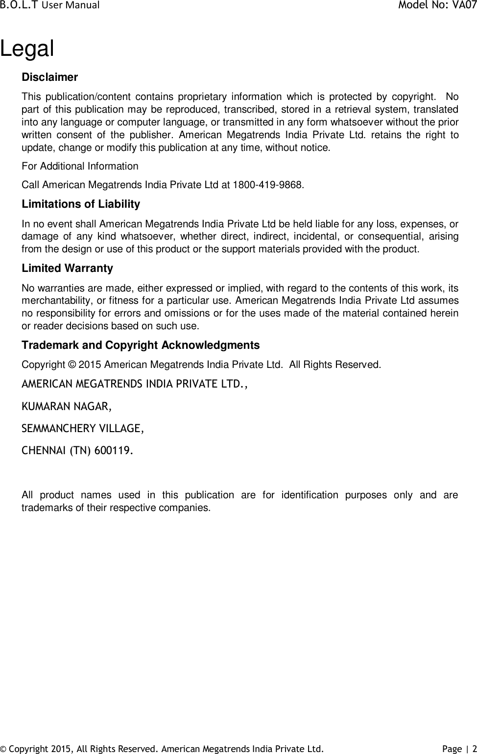 B.O.L.T User Manual    Model No: VA07 © Copyright 2015, All Rights Reserved. American Megatrends India Private Ltd. Page | 2   Legal Disclaimer This  publication/content  contains proprietary  information  which  is  protected  by  copyright.    No part of this publication may be reproduced, transcribed, stored in a retrieval system, translated into any language or computer language, or transmitted in any form whatsoever without the prior written  consent  of  the  publisher.  American  Megatrends  India  Private  Ltd.  retains  the  right  to update, change or modify this publication at any time, without notice. For Additional Information Call American Megatrends India Private Ltd at 1800-419-9868. Limitations of Liability In no event shall American Megatrends India Private Ltd be held liable for any loss, expenses, or damage  of  any  kind  whatsoever,  whether  direct, indirect, incidental,  or  consequential,  arising from the design or use of this product or the support materials provided with the product. Limited Warranty No warranties are made, either expressed or implied, with regard to the contents of this work, its merchantability, or fitness for a particular use. American Megatrends India Private Ltd assumes no responsibility for errors and omissions or for the uses made of the material contained herein or reader decisions based on such use. Trademark and Copyright Acknowledgments Copyright © 2015 American Megatrends India Private Ltd.  All Rights Reserved. AMERICAN MEGATRENDS INDIA PRIVATE LTD., KUMARAN NAGAR, SEMMANCHERY VILLAGE, CHENNAI (TN) 600119.  All  product  names  used  in  this  publication  are  for  identification  purposes  only  and  are trademarks of their respective companies.           