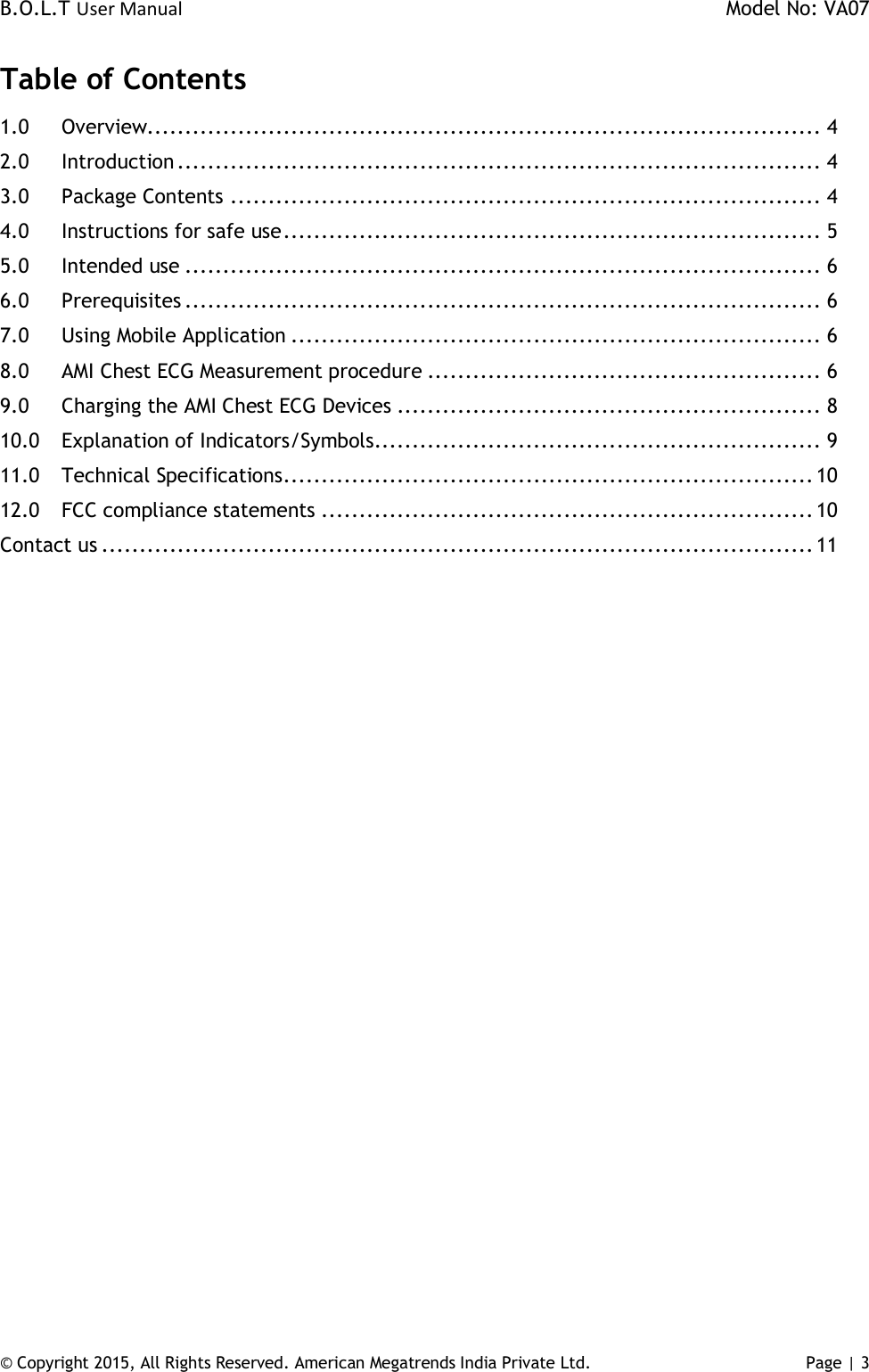 B.O.L.T User Manual    Model No: VA07 © Copyright 2015, All Rights Reserved. American Megatrends India Private Ltd. Page | 3   Table of Contents 1.0 Overview......................................................................................... 4 2.0 Introduction ..................................................................................... 4 3.0 Package Contents .............................................................................. 4 4.0 Instructions for safe use ....................................................................... 5 5.0 Intended use .................................................................................... 6 6.0 Prerequisites .................................................................................... 6 7.0 Using Mobile Application ...................................................................... 6 8.0 AMI Chest ECG Measurement procedure .................................................... 6 9.0 Charging the AMI Chest ECG Devices ........................................................ 8 10.0 Explanation of Indicators/Symbols........................................................... 9 11.0 Technical Specifications ...................................................................... 10 12.0 FCC compliance statements ................................................................. 10 Contact us .............................................................................................. 11   