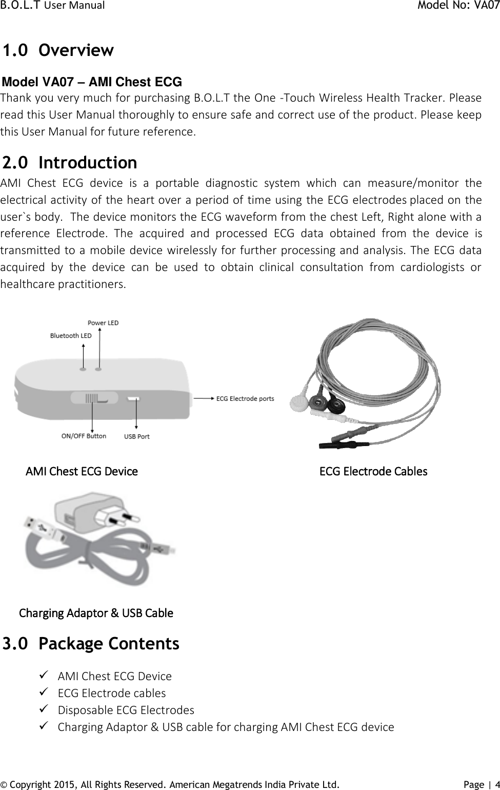 B.O.L.T User Manual    Model No: VA07 © Copyright 2015, All Rights Reserved. American Megatrends India Private Ltd. Page | 4   1.0 Overview Model VA07 – AMI Chest ECG Thank you very much for purchasing B.O.L.T the One -Touch Wireless Health Tracker. Please read this User Manual thoroughly to ensure safe and correct use of the product. Please keep this User Manual for future reference.  2.0 Introduction AMI  Chest  ECG  device  is  a  portable  diagnostic  system  which  can  measure/monitor  the electrical activity of the heart over a period of time using the ECG electrodes placed on the user`s body.  The device monitors the ECG waveform from the chest Left, Right alone with a reference  Electrode.  The  acquired  and  processed  ECG  data  obtained  from  the  device  is transmitted to a mobile device wirelessly for further processing and analysis. The ECG data acquired  by  the  device  can  be  used  to  obtain  clinical  consultation  from  cardiologists  or healthcare practitioners.              AMI Chest ECG Device                                      ECG Electrode Cables      Charging Adaptor &amp; USB Cable 3.0 Package Contents  AMI Chest ECG Device  ECG Electrode cables  Disposable ECG Electrodes  Charging Adaptor &amp; USB cable for charging AMI Chest ECG device 