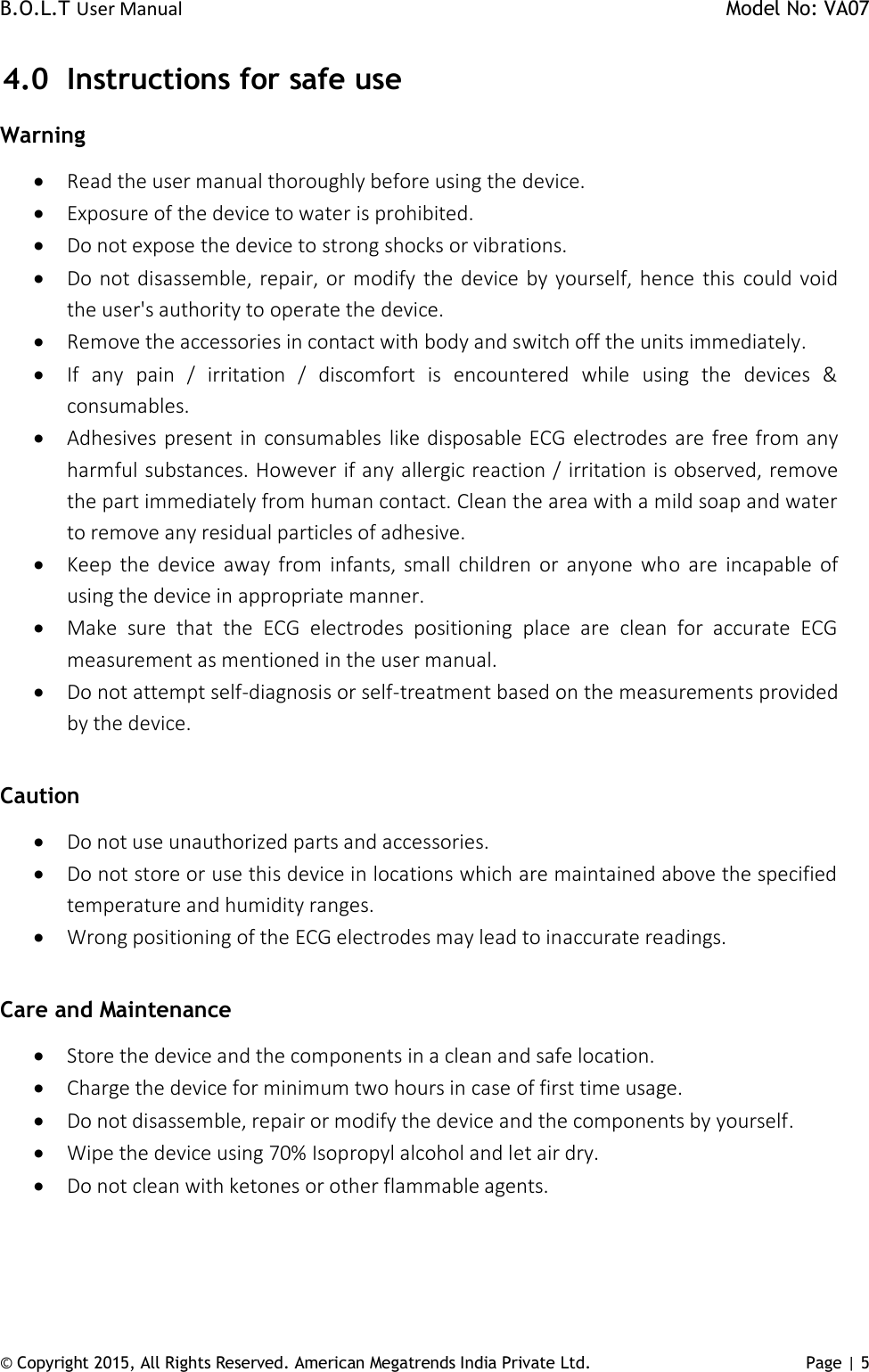 B.O.L.T User Manual    Model No: VA07 © Copyright 2015, All Rights Reserved. American Megatrends India Private Ltd. Page | 5   4.0 Instructions for safe use Warning   Read the user manual thoroughly before using the device.   Exposure of the device to water is prohibited.  Do not expose the device to strong shocks or vibrations.   Do not disassemble, repair, or modify  the device by yourself, hence  this  could void the user&apos;s authority to operate the device.  Remove the accessories in contact with body and switch off the units immediately.  If  any  pain  /  irritation  /  discomfort  is  encountered  while  using  the  devices  &amp; consumables.  Adhesives present in consumables like disposable ECG electrodes are free from any harmful substances. However if any allergic reaction / irritation is observed, remove the part immediately from human contact. Clean the area with a mild soap and water to remove any residual particles of adhesive.   Keep  the device away  from  infants,  small  children  or anyone who are incapable  of using the device in appropriate manner.  Make  sure  that  the  ECG  electrodes  positioning  place  are  clean  for  accurate  ECG measurement as mentioned in the user manual.   Do not attempt self-diagnosis or self-treatment based on the measurements provided by the device.   Caution  Do not use unauthorized parts and accessories.  Do not store or use this device in locations which are maintained above the specified temperature and humidity ranges.  Wrong positioning of the ECG electrodes may lead to inaccurate readings.   Care and Maintenance  Store the device and the components in a clean and safe location.  Charge the device for minimum two hours in case of first time usage.   Do not disassemble, repair or modify the device and the components by yourself.  Wipe the device using 70% Isopropyl alcohol and let air dry.   Do not clean with ketones or other flammable agents. 