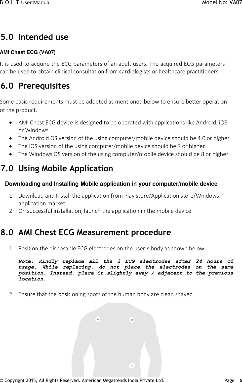 B.O.L.T User Manual    Model No: VA07 © Copyright 2015, All Rights Reserved. American Megatrends India Private Ltd. Page | 6    5.0 Intended use AMI Chest ECG (VA07) It is used to acquire the ECG parameters of an adult users. The acquired ECG parameters can be used to obtain clinical consultation from cardiologists or healthcare practitioners.  6.0 Prerequisites Some basic requirements must be adopted as mentioned below to ensure better operation of the product.  AMI Chest ECG device is designed to be operated with applications like Android, iOS or Windows.  The Android OS version of the using computer/mobile device should be 4.0 or higher.  The iOS version of the using computer/mobile device should be 7 or higher.  The Windows OS version of the using computer/mobile device should be 8 or higher. 7.0 Using Mobile Application       Downloading and Installing Mobile application in your computer/mobile device 1. Download and Install the application from Play store/Application store/Windows application market. 2. On successful installation, launch the application in the mobile device.  8.0 AMI Chest ECG Measurement procedure 1. Position the disposable ECG electrodes on the user`s body as shown below.   Note:  Kindly replace  all  the  3  ECG  electrodes  after  24  hours  of usage.  While  replacing,  do  not  place  the  electrodes  on  the  same position. Instead, place it slightly away / adjacent to the previous location.  2. Ensure that the positioning spots of the human body are clean shaved.  