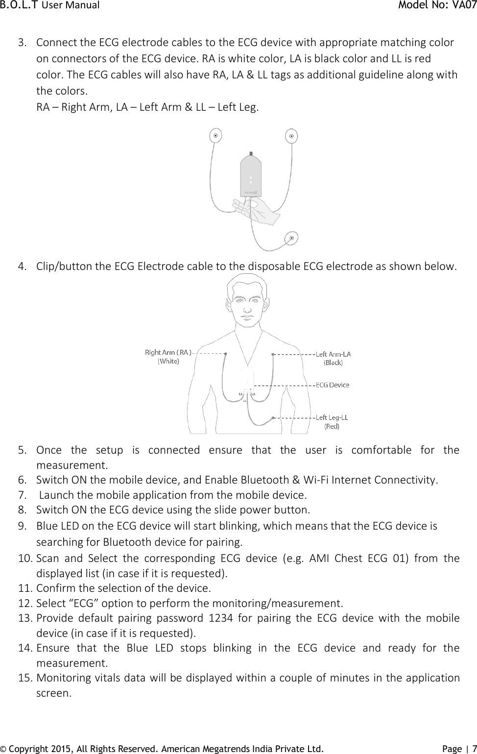 B.O.L.T User Manual    Model No: VA07 © Copyright 2015, All Rights Reserved. American Megatrends India Private Ltd. Page | 7   3. Connect the ECG electrode cables to the ECG device with appropriate matching color on connectors of the ECG device. RA is white color, LA is black color and LL is red color. The ECG cables will also have RA, LA &amp; LL tags as additional guideline along with the colors.  RA – Right Arm, LA – Left Arm &amp; LL – Left Leg.  4. Clip/button the ECG Electrode cable to the disposable ECG electrode as shown below.   5. Once  the  setup  is  connected  ensure  that  the  user  is  comfortable  for  the measurement.  6. Switch ON the mobile device, and Enable Bluetooth &amp; Wi-Fi Internet Connectivity. 7.  Launch the mobile application from the mobile device. 8. Switch ON the ECG device using the slide power button. 9. Blue LED on the ECG device will start blinking, which means that the ECG device is searching for Bluetooth device for pairing. 10. Scan  and  Select  the  corresponding  ECG  device  (e.g.  AMI  Chest  ECG  01)  from  the displayed list (in case if it is requested). 11. Confirm the selection of the device.  12. Select “ECG” option to perform the monitoring/measurement. 13. Provide  default  pairing  password  1234  for  pairing  the  ECG  device  with  the  mobile device (in case if it is requested). 14. Ensure  that  the  Blue  LED  stops  blinking  in  the  ECG  device  and  ready  for  the measurement.   15. Monitoring vitals data will be displayed within a couple of minutes in the application screen. 