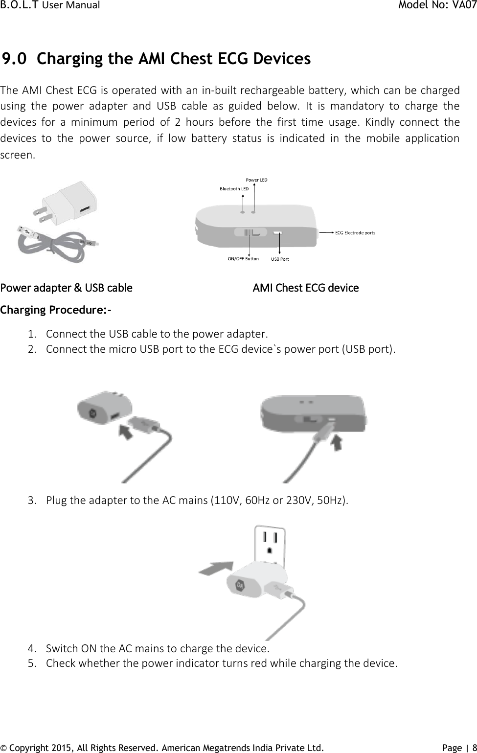 B.O.L.T User Manual    Model No: VA07 © Copyright 2015, All Rights Reserved. American Megatrends India Private Ltd. Page | 8    9.0 Charging the AMI Chest ECG Devices The AMI Chest ECG is operated with an in-built rechargeable battery, which can be charged using  the  power  adapter  and  USB  cable  as  guided  below.  It  is  mandatory  to  charge  the devices  for  a  minimum  period  of  2  hours  before  the  first  time  usage.  Kindly  connect  the devices  to  the  power  source,  if  low  battery  status  is  indicated  in  the  mobile  application screen.                        Power adapter &amp; USB cable                        AMI Chest ECG device                  Charging Procedure:- 1. Connect the USB cable to the power adapter. 2. Connect the micro USB port to the ECG device`s power port (USB port).                                                        3. Plug the adapter to the AC mains (110V, 60Hz or 230V, 50Hz).  4. Switch ON the AC mains to charge the device.  5. Check whether the power indicator turns red while charging the device.   