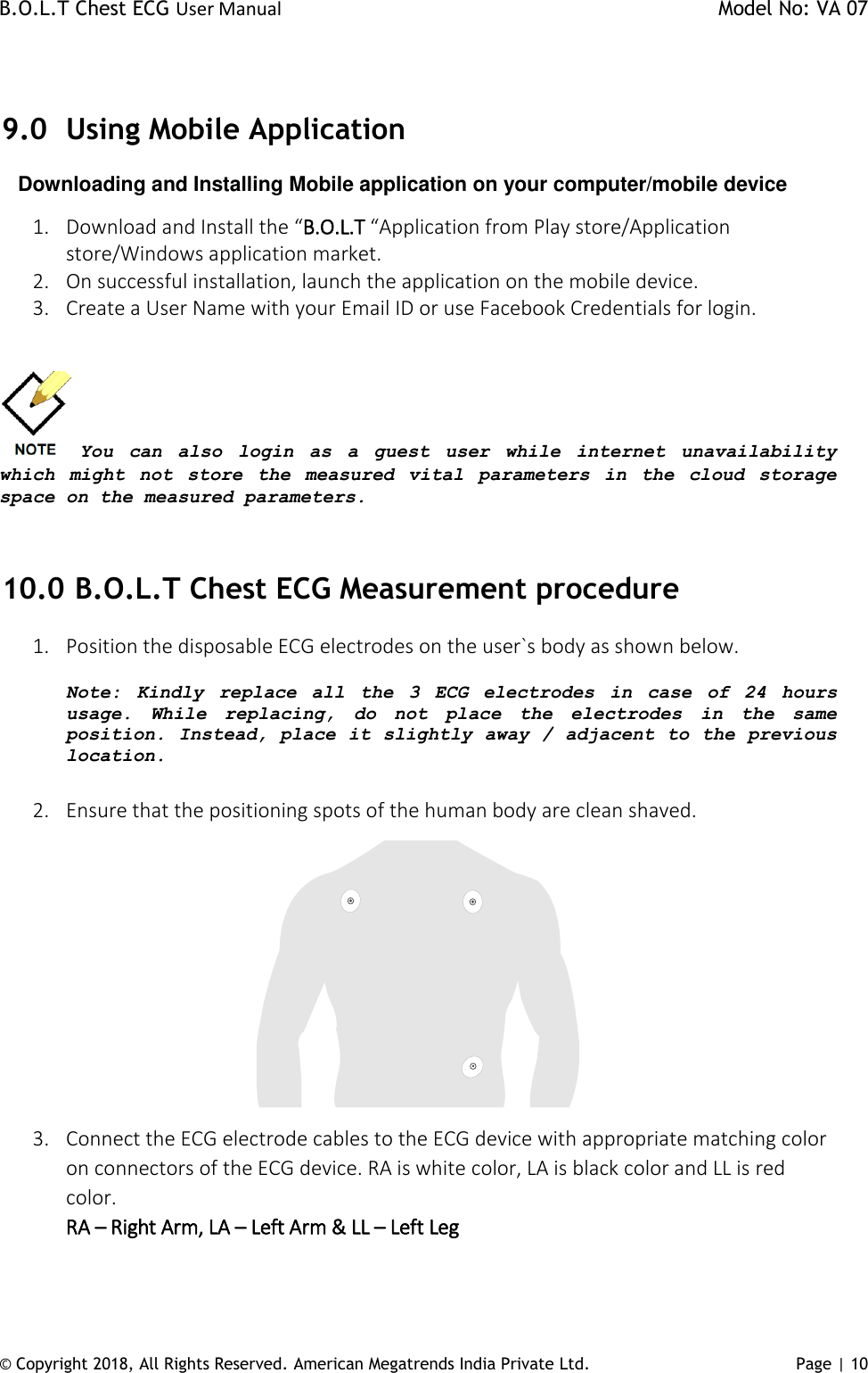 B.O.L.T Chest ECG User Manual    Model No: VA 07 © Copyright 2018, All Rights Reserved. American Megatrends India Private Ltd. Page | 10    9.0 Using Mobile Application       Downloading and Installing Mobile application on your computer/mobile device 1. Download and Install the “B.O.L.T “Application from Play store/Application store/Windows application market. 2. On successful installation, launch the application on the mobile device. 3. Create a User Name with your Email ID or use Facebook Credentials for login.   You  can  also  login  as  a  guest  user  while  internet  unavailability which  might  not  store  the  measured  vital  parameters  in  the  cloud  storage space on the measured parameters.  10.0  B.O.L.T Chest ECG Measurement procedure 1. Position the disposable ECG electrodes on the user`s body as shown below.   Note:  Kindly  replace  all  the  3  ECG  electrodes  in case of  24  hours usage.  While  replacing,  do  not  place  the  electrodes  in  the  same position. Instead, place it slightly away / adjacent to the previous location.  2. Ensure that the positioning spots of the human body are clean shaved.  3. Connect the ECG electrode cables to the ECG device with appropriate matching color on connectors of the ECG device. RA is white color, LA is black color and LL is red color.  RA – Right Arm, LA – Left Arm &amp; LL – Left Leg 