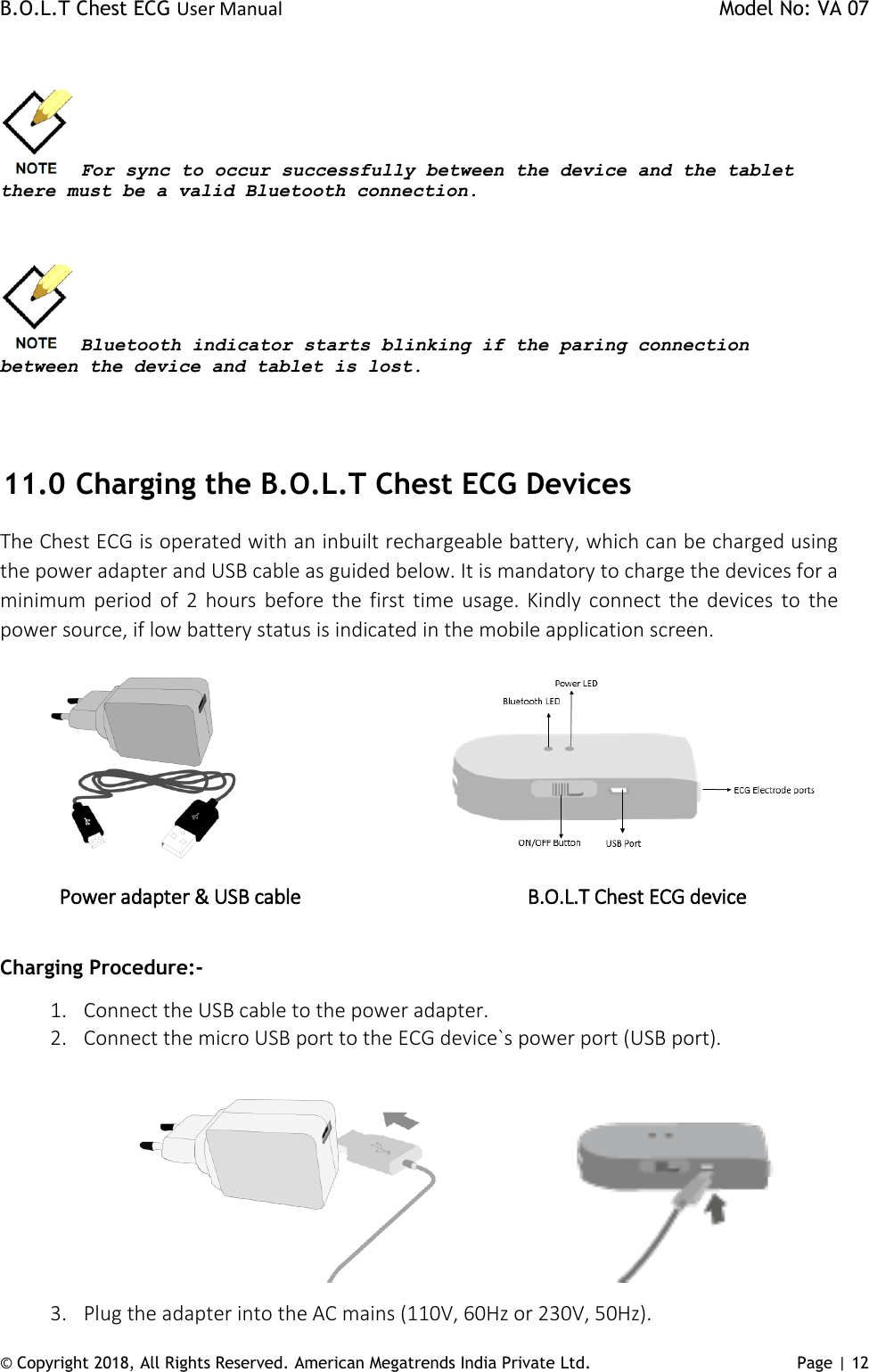 B.O.L.T Chest ECG User Manual    Model No: VA 07 © Copyright 2018, All Rights Reserved. American Megatrends India Private Ltd. Page | 12    For sync to occur successfully between the device and the tablet there must be a valid Bluetooth connection.     Bluetooth indicator starts blinking if the paring connection between the device and tablet is lost.      11.0  Charging the B.O.L.T Chest ECG Devices The Chest ECG is operated with an inbuilt rechargeable battery, which can be charged using the power adapter and USB cable as guided below. It is mandatory to charge the devices for a minimum period of  2  hours  before the  first  time  usage. Kindly  connect  the devices to  the power source, if low battery status is indicated in the mobile application screen.                                    Power adapter &amp; USB cable                        B.O.L.T Chest ECG device                   Charging Procedure:- 1. Connect the USB cable to the power adapter. 2. Connect the micro USB port to the ECG device`s power port (USB port).                                                        3. Plug the adapter into the AC mains (110V, 60Hz or 230V, 50Hz). 