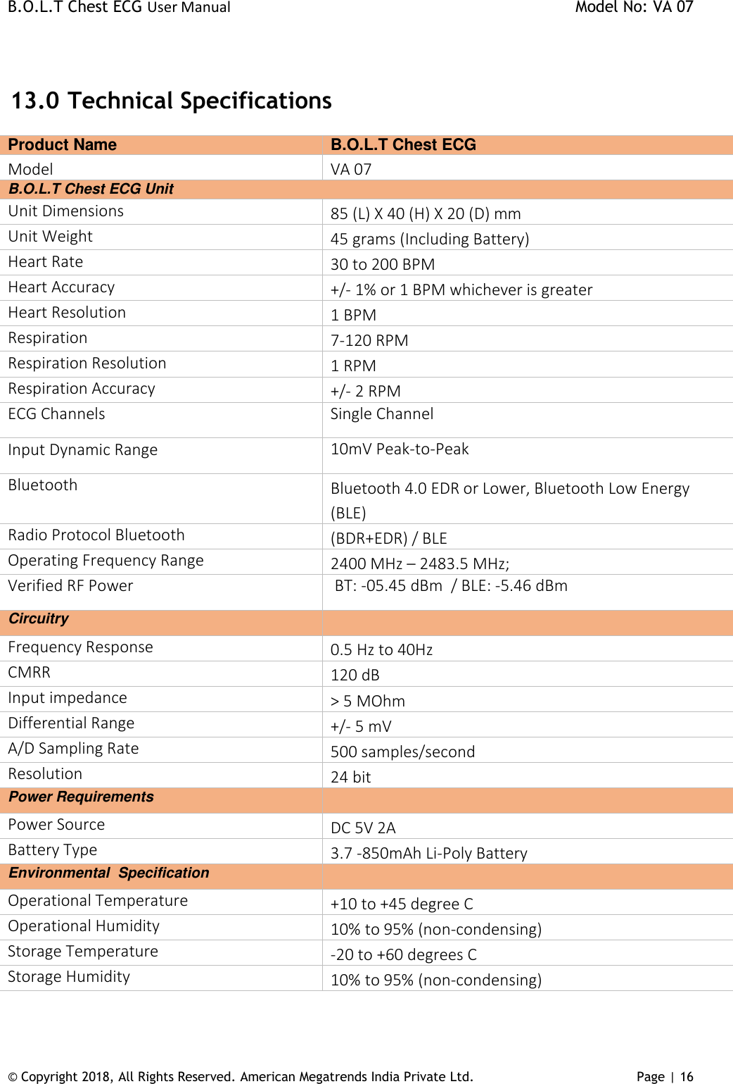 B.O.L.T Chest ECG User Manual    Model No: VA 07 © Copyright 2018, All Rights Reserved. American Megatrends India Private Ltd. Page | 16    13.0  Technical Specifications Product Name  B.O.L.T Chest ECG Model  VA 07 B.O.L.T Chest ECG Unit Unit Dimensions 85 (L) X 40 (H) X 20 (D) mm Unit Weight 45 grams (Including Battery) Heart Rate 30 to 200 BPM Heart Accuracy +/- 1% or 1 BPM whichever is greater Heart Resolution 1 BPM Respiration  7-120 RPM Respiration Resolution 1 RPM Respiration Accuracy +/- 2 RPM ECG Channels Single Channel Input Dynamic Range 10mV Peak-to-Peak Bluetooth Bluetooth 4.0 EDR or Lower, Bluetooth Low Energy (BLE) Radio Protocol Bluetooth (BDR+EDR) / BLE Operating Frequency Range 2400 MHz – 2483.5 MHz; Verified RF Power  BT: -05.45 dBm  / BLE: -5.46 dBm  Circuitry  Frequency Response 0.5 Hz to 40Hz CMRR 120 dB Input impedance &gt; 5 MOhm Differential Range +/- 5 mV A/D Sampling Rate 500 samples/second Resolution 24 bit Power Requirements  Power Source DC 5V 2A Battery Type 3.7 -850mAh Li-Poly Battery Environmental  Specification   Operational Temperature +10 to +45 degree C Operational Humidity 10% to 95% (non-condensing) Storage Temperature  -20 to +60 degrees C Storage Humidity 10% to 95% (non-condensing) 