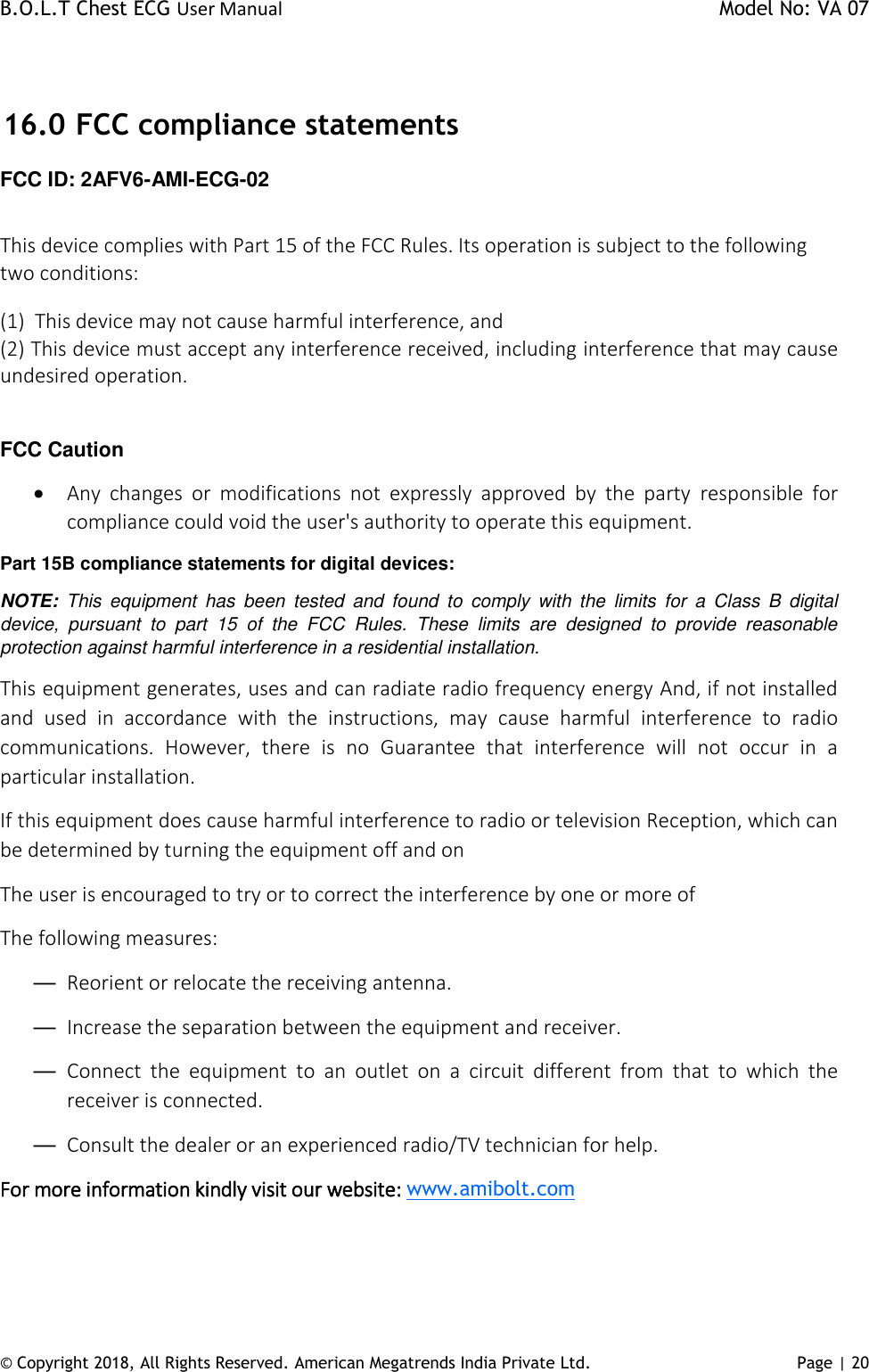 B.O.L.T Chest ECG User Manual    Model No: VA 07 © Copyright 2018, All Rights Reserved. American Megatrends India Private Ltd. Page | 20    16.0  FCC compliance statements FCC ID: 2AFV6-AMI-ECG-02  This device complies with Part 15 of the FCC Rules. Its operation is subject to the following two conditions:  (1)  This device may not cause harmful interference, and (2) This device must accept any interference received, including interference that may cause undesired operation.   FCC Caution  Any  changes  or  modifications  not  expressly  approved  by  the  party  responsible  for compliance could void the user&apos;s authority to operate this equipment. Part 15B compliance statements for digital devices: NOTE:  This  equipment  has  been  tested  and  found  to  comply  with  the  limits  for  a  Class  B  digital device,  pursuant  to  part  15  of  the  FCC  Rules.  These  limits  are  designed  to  provide  reasonable protection against harmful interference in a residential installation. This equipment generates, uses and can radiate radio frequency energy And, if not installed and  used  in  accordance  with  the  instructions,  may  cause  harmful  interference  to  radio communications.  However,  there  is  no  Guarantee  that  interference  will  not  occur  in  a particular installation. If this equipment does cause harmful interference to radio or television Reception, which can be determined by turning the equipment off and on The user is encouraged to try or to correct the interference by one or more of The following measures: — Reorient or relocate the receiving antenna. — Increase the separation between the equipment and receiver. — Connect  the  equipment  to  an  outlet  on  a  circuit  different  from  that  to  which  the receiver is connected. — Consult the dealer or an experienced radio/TV technician for help. For more information kindly visit our website: www.amibolt.com  