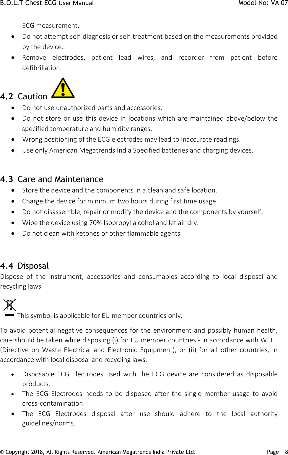 B.O.L.T Chest ECG User Manual    Model No: VA 07 © Copyright 2018, All Rights Reserved. American Megatrends India Private Ltd. Page | 8   ECG measurement.   Do not attempt self-diagnosis or self-treatment based on the measurements provided by the device.   Remove  electrodes,  patient  lead  wires,  and  recorder  from  patient  before defibrillation. 4.2 Caution    Do not use unauthorized parts and accessories.  Do not store or use this device in  locations which are maintained  above/below the specified temperature and humidity ranges.  Wrong positioning of the ECG electrodes may lead to inaccurate readings.   Use only American Megatrends India Specified batteries and charging devices.   4.3 Care and Maintenance  Store the device and the components in a clean and safe location.  Charge the device for minimum two hours during first time usage.   Do not disassemble, repair or modify the device and the components by yourself.  Wipe the device using 70% Isopropyl alcohol and let air dry.  Do not clean with ketones or other flammable agents.   4.4 Disposal Dispose  of  the  instrument,  accessories  and  consumables  according  to  local  disposal  and recycling laws This symbol is applicable for EU member countries only. To avoid potential negative consequences for the environment and possibly human health, care should be taken while disposing (i) for EU member countries - in accordance with WEEE (Directive  on  Waste  Electrical  and  Electronic  Equipment),  or  (ii)  for  all  other  countries,  in accordance with local disposal and recycling laws.  Disposable  ECG  Electrodes  used  with  the  ECG  device  are  considered  as  disposable products.  The  ECG  Electrodes  needs  to  be  disposed  after  the  single  member  usage  to  avoid cross-contamination.   The  ECG  Electrodes  disposal  after  use  should  adhere  to  the  local  authority guidelines/norms.  