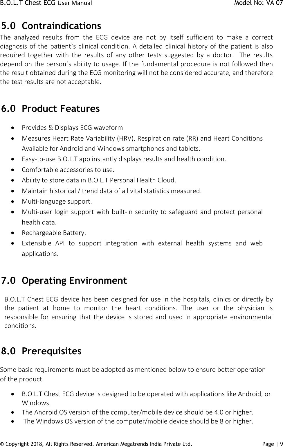 B.O.L.T Chest ECG User Manual    Model No: VA 07 © Copyright 2018, All Rights Reserved. American Megatrends India Private Ltd. Page | 9   5.0 Contraindications The  analyzed  results  from  the  ECG  device  are  not  by  itself  sufficient  to  make  a  correct diagnosis of the patient`s clinical condition. A detailed clinical history of the patient is also required  together  with  the  results  of  any  other  tests  suggested  by  a  doctor.    The  results depend on the person`s ability to usage. If the fundamental procedure is not followed then the result obtained during the ECG monitoring will not be considered accurate, and therefore the test results are not acceptable.   6.0 Product Features  Provides &amp; Displays ECG waveform   Measures Heart Rate Variability (HRV), Respiration rate (RR) and Heart Conditions Available for Android and Windows smartphones and tablets.   Easy-to-use B.O.L.T app instantly displays results and health condition.   Comfortable accessories to use.   Ability to store data in B.O.L.T Personal Health Cloud.   Maintain historical / trend data of all vital statistics measured.   Multi-language support.  Multi-user login support with built-in security to safeguard and protect personal health data.   Rechargeable Battery.   Extensible  API  to  support  integration  with  external  health  systems  and  web applications.  7.0 Operating Environment B.O.L.T Chest ECG device has been designed for use in the hospitals, clinics or directly by the  patient  at  home  to  monitor  the  heart  conditions.  The  user  or  the  physician  is responsible for ensuring that  the device  is stored and used  in appropriate environmental conditions.    8.0 Prerequisites Some basic requirements must be adopted as mentioned below to ensure better operation of the product.  B.O.L.T Chest ECG device is designed to be operated with applications like Android, or Windows.  The Android OS version of the computer/mobile device should be 4.0 or higher.   The Windows OS version of the computer/mobile device should be 8 or higher. 