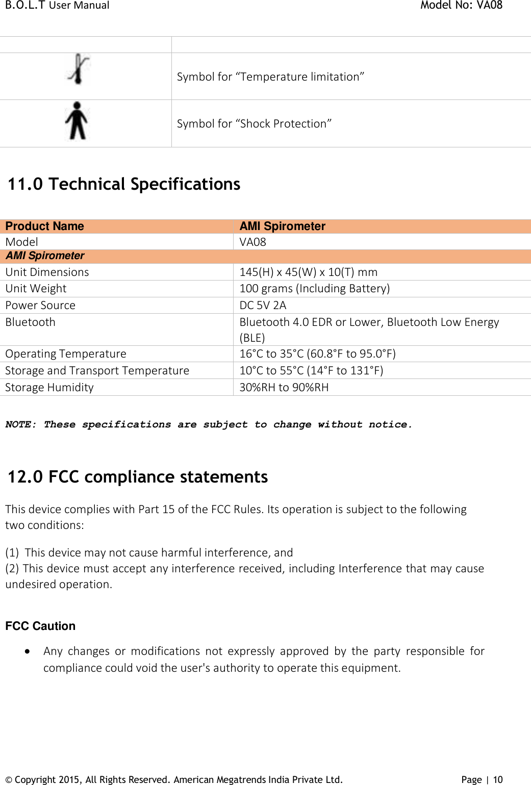 B.O.L.T User Manual    Model No: VA08      © Copyright 2015, All Rights Reserved. American Megatrends India Private Ltd. Page | 10             Symbol for “Temperature limitation”           Symbol for “Shock Protection”     11.0  Technical Specifications  Product Name  AMI Spirometer Model  VA08 AMI Spirometer Unit Dimensions 145(H) x 45(W) x 10(T) mm Unit Weight 100 grams (Including Battery) Power Source DC 5V 2A Bluetooth Bluetooth 4.0 EDR or Lower, Bluetooth Low Energy (BLE) Operating Temperature 16°C to 35°C (60.8°F to 95.0°F) Storage and Transport Temperature 10°C to 55°C (14°F to 131°F) Storage Humidity 30%RH to 90%RH  NOTE: These specifications are subject to change without notice.  12.0  FCC compliance statements  This device complies with Part 15 of the FCC Rules. Its operation is subject to the following two conditions:  (1)  This device may not cause harmful interference, and (2) This device must accept any interference received, including Interference that may cause undesired operation.   FCC Caution  Any  changes  or  modifications  not  expressly  approved  by  the  party  responsible  for compliance could void the user&apos;s authority to operate this equipment.    