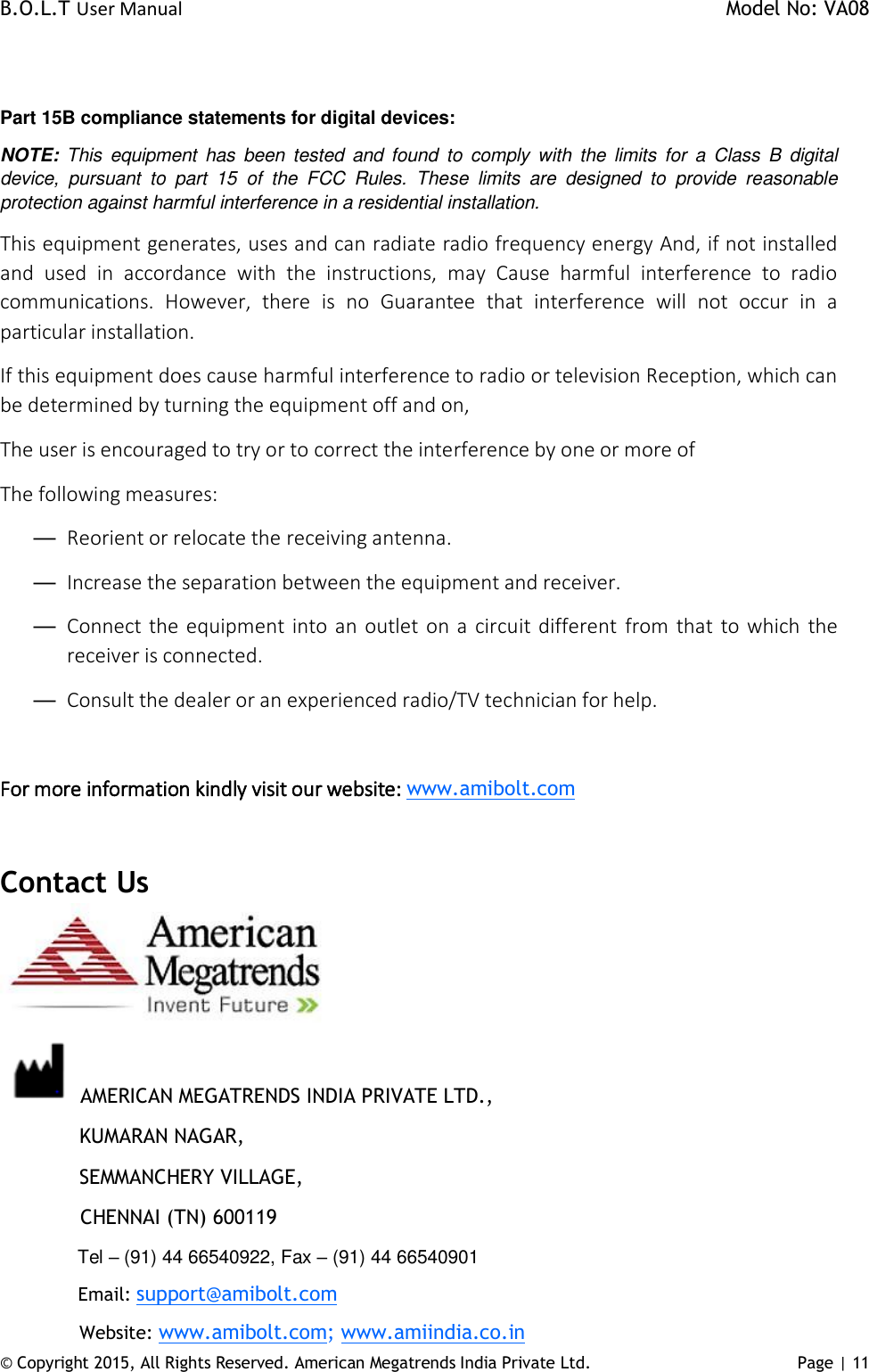 B.O.L.T User Manual    Model No: VA08      © Copyright 2015, All Rights Reserved. American Megatrends India Private Ltd. Page | 11    Part 15B compliance statements for digital devices: NOTE:  This  equipment  has  been  tested and  found  to  comply  with  the  limits  for  a  Class  B  digital device,  pursuant  to  part  15  of  the  FCC  Rules.  These  limits  are  designed  to  provide  reasonable protection against harmful interference in a residential installation. This equipment generates, uses and can radiate radio frequency energy And, if not installed and  used  in  accordance  with  the  instructions,  may  Cause  harmful  interference  to  radio communications.  However,  there  is  no  Guarantee  that  interference  will  not  occur  in  a particular installation. If this equipment does cause harmful interference to radio or television Reception, which can be determined by turning the equipment off and on, The user is encouraged to try or to correct the interference by one or more of The following measures: — Reorient or relocate the receiving antenna. — Increase the separation between the equipment and receiver. — Connect the equipment into an outlet  on a circuit different from that to which the receiver is connected. — Consult the dealer or an experienced radio/TV technician for help.  For more information kindly visit our website: www.amibolt.com  Contact Us   AMERICAN MEGATRENDS INDIA PRIVATE LTD.,   KUMARAN NAGAR,   SEMMANCHERY VILLAGE,              CHENNAI (TN) 600119   Tel – (91) 44 66540922, Fax – (91) 44 66540901   Email: support@amibolt.com   Website: www.amibolt.com; www.amiindia.co.in 