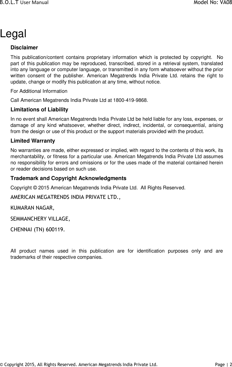 B.O.L.T User Manual    Model No: VA08      © Copyright 2015, All Rights Reserved. American Megatrends India Private Ltd. Page | 2    Legal Disclaimer This  publication/content  contains  proprietary information  which  is  protected  by  copyright.    No part of this publication may be reproduced, transcribed, stored in a retrieval system, translated into any language or computer language, or transmitted in any form whatsoever without the prior written  consent  of  the  publisher.  American  Megatrends  India  Private  Ltd.  retains  the  right  to update, change or modify this publication at any time, without notice. For Additional Information Call American Megatrends India Private Ltd at 1800-419-9868. Limitations of Liability In no event shall American Megatrends India Private Ltd be held liable for any loss, expenses, or damage  of  any  kind  whatsoever,  whether  direct,  indirect,  incidental,  or  consequential,  arising from the design or use of this product or the support materials provided with the product. Limited Warranty No warranties are made, either expressed or implied, with regard to the contents of this work, its merchantability, or fitness for a particular use. American Megatrends India Private Ltd assumes no responsibility for errors and omissions or for the uses made of the material contained herein or reader decisions based on such use. Trademark and Copyright Acknowledgments Copyright © 2015 American Megatrends India Private Ltd.  All Rights Reserved. AMERICAN MEGATRENDS INDIA PRIVATE LTD., KUMARAN NAGAR, SEMMANCHERY VILLAGE, CHENNAI (TN) 600119.  All  product  names  used  in  this  publication  are  for  identification  purposes  only  and  are trademarks of their respective companies.          