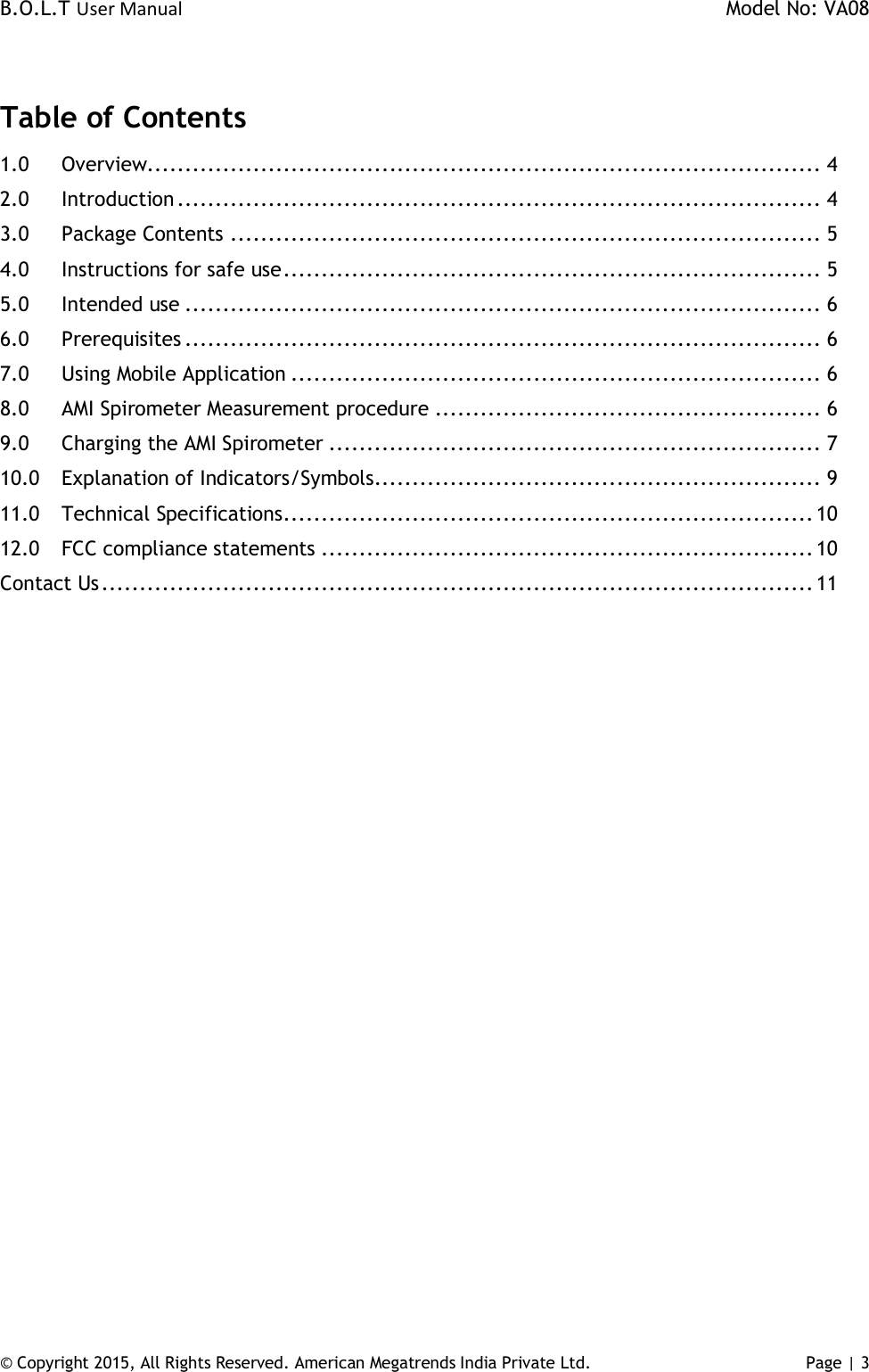 B.O.L.T User Manual    Model No: VA08      © Copyright 2015, All Rights Reserved. American Megatrends India Private Ltd. Page | 3    Table of Contents 1.0 Overview......................................................................................... 4 2.0 Introduction ..................................................................................... 4 3.0 Package Contents .............................................................................. 5 4.0 Instructions for safe use ....................................................................... 5 5.0 Intended use .................................................................................... 6 6.0 Prerequisites .................................................................................... 6 7.0 Using Mobile Application ...................................................................... 6 8.0 AMI Spirometer Measurement procedure ................................................... 6 9.0 Charging the AMI Spirometer ................................................................. 7 10.0 Explanation of Indicators/Symbols........................................................... 9 11.0 Technical Specifications ...................................................................... 10 12.0 FCC compliance statements ................................................................. 10 Contact Us .............................................................................................. 11   