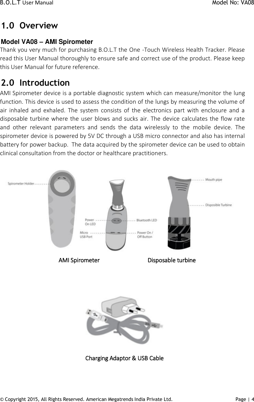 B.O.L.T User Manual    Model No: VA08      © Copyright 2015, All Rights Reserved. American Megatrends India Private Ltd. Page | 4   1.0 Overview Model VA08 – AMI Spirometer Thank you very much for purchasing B.O.L.T the One -Touch Wireless Health Tracker. Please read this User Manual thoroughly to ensure safe and correct use of the product. Please keep this User Manual for future reference.  2.0 Introduction AMI Spirometer device is a portable diagnostic system which can measure/monitor the lung function. This device is used to assess the condition of the lungs by measuring the volume of air  inhaled  and  exhaled.  The  system  consists  of  the  electronics  part  with  enclosure  and  a disposable turbine where the user blows and sucks air. The device calculates the flow rate and  other  relevant  parameters  and  sends  the  data  wirelessly  to  the  mobile  device.  The spirometer device is powered by 5V DC through a USB micro connector and also has internal battery for power backup.  The data acquired by the spirometer device can be used to obtain clinical consultation from the doctor or healthcare practitioners.   AMI Spirometer                       Disposable turbine    Charging Adaptor &amp; USB Cable  