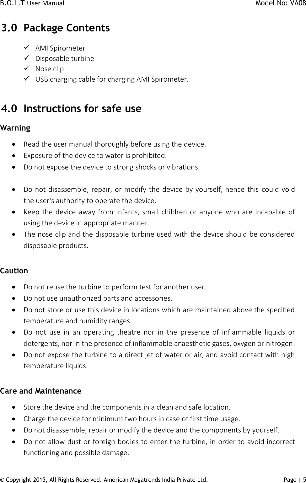 B.O.L.T User Manual    Model No: VA08      © Copyright 2015, All Rights Reserved. American Megatrends India Private Ltd. Page | 5   3.0 Package Contents  AMI Spirometer  Disposable turbine  Nose clip  USB charging cable for charging AMI Spirometer.  4.0 Instructions for safe use Warning   Read the user manual thoroughly before using the device.   Exposure of the device to water is prohibited.  Do not expose the device to strong shocks or vibrations.    Do not disassemble, repair, or modify  the device by yourself, hence  this  could void the user&apos;s authority to operate the device.  Keep  the device away  from  infants,  small  children  or anyone  who are  incapable  of using the device in appropriate manner.  The nose clip and the disposable turbine used with the device should be considered disposable products.  Caution  Do not reuse the turbine to perform test for another user.  Do not use unauthorized parts and accessories.  Do not store or use this device in locations which are maintained above the specified temperature and humidity ranges.  Do  not  use  in  an  operating  theatre  nor  in  the  presence  of  inflammable  liquids  or detergents, nor in the presence of inflammable anaesthetic gases, oxygen or nitrogen.  Do not expose the turbine to a direct jet of water or air, and avoid contact with high temperature liquids.  Care and Maintenance  Store the device and the components in a clean and safe location.  Charge the device for minimum two hours in case of first time usage.   Do not disassemble, repair or modify the device and the components by yourself.  Do not allow dust or foreign bodies to enter the turbine, in order to avoid incorrect functioning and possible damage.  