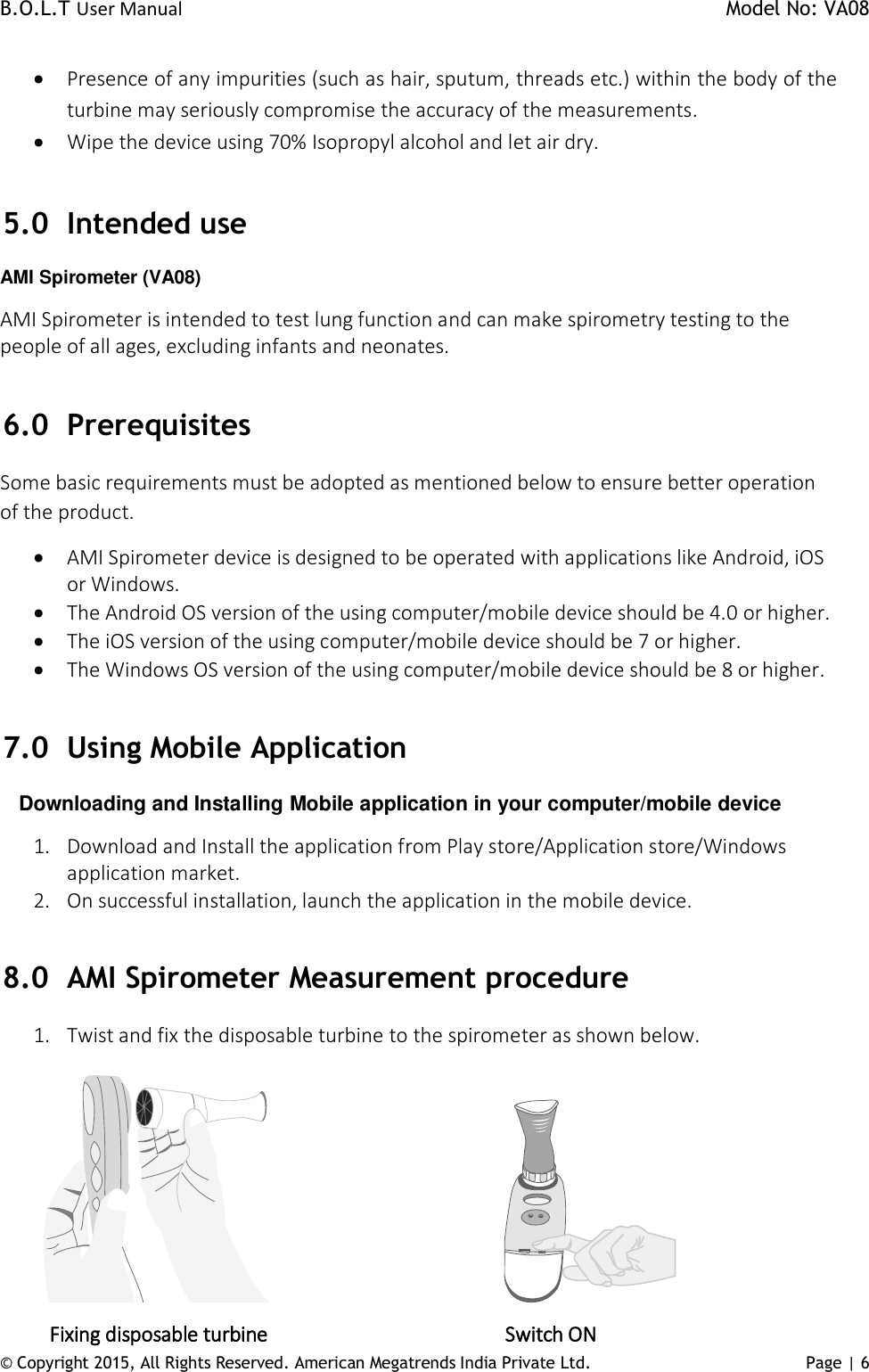 B.O.L.T User Manual    Model No: VA08      © Copyright 2015, All Rights Reserved. American Megatrends India Private Ltd. Page | 6    Presence of any impurities (such as hair, sputum, threads etc.) within the body of the turbine may seriously compromise the accuracy of the measurements.  Wipe the device using 70% Isopropyl alcohol and let air dry.   5.0 Intended use AMI Spirometer (VA08) AMI Spirometer is intended to test lung function and can make spirometry testing to the people of all ages, excluding infants and neonates.  6.0 Prerequisites Some basic requirements must be adopted as mentioned below to ensure better operation of the product.  AMI Spirometer device is designed to be operated with applications like Android, iOS or Windows.  The Android OS version of the using computer/mobile device should be 4.0 or higher.  The iOS version of the using computer/mobile device should be 7 or higher.  The Windows OS version of the using computer/mobile device should be 8 or higher.  7.0 Using Mobile Application       Downloading and Installing Mobile application in your computer/mobile device 1. Download and Install the application from Play store/Application store/Windows application market. 2. On successful installation, launch the application in the mobile device.  8.0 AMI Spirometer Measurement procedure 1. Twist and fix the disposable turbine to the spirometer as shown below.                                                                Fixing disposable turbine                         Switch ON    