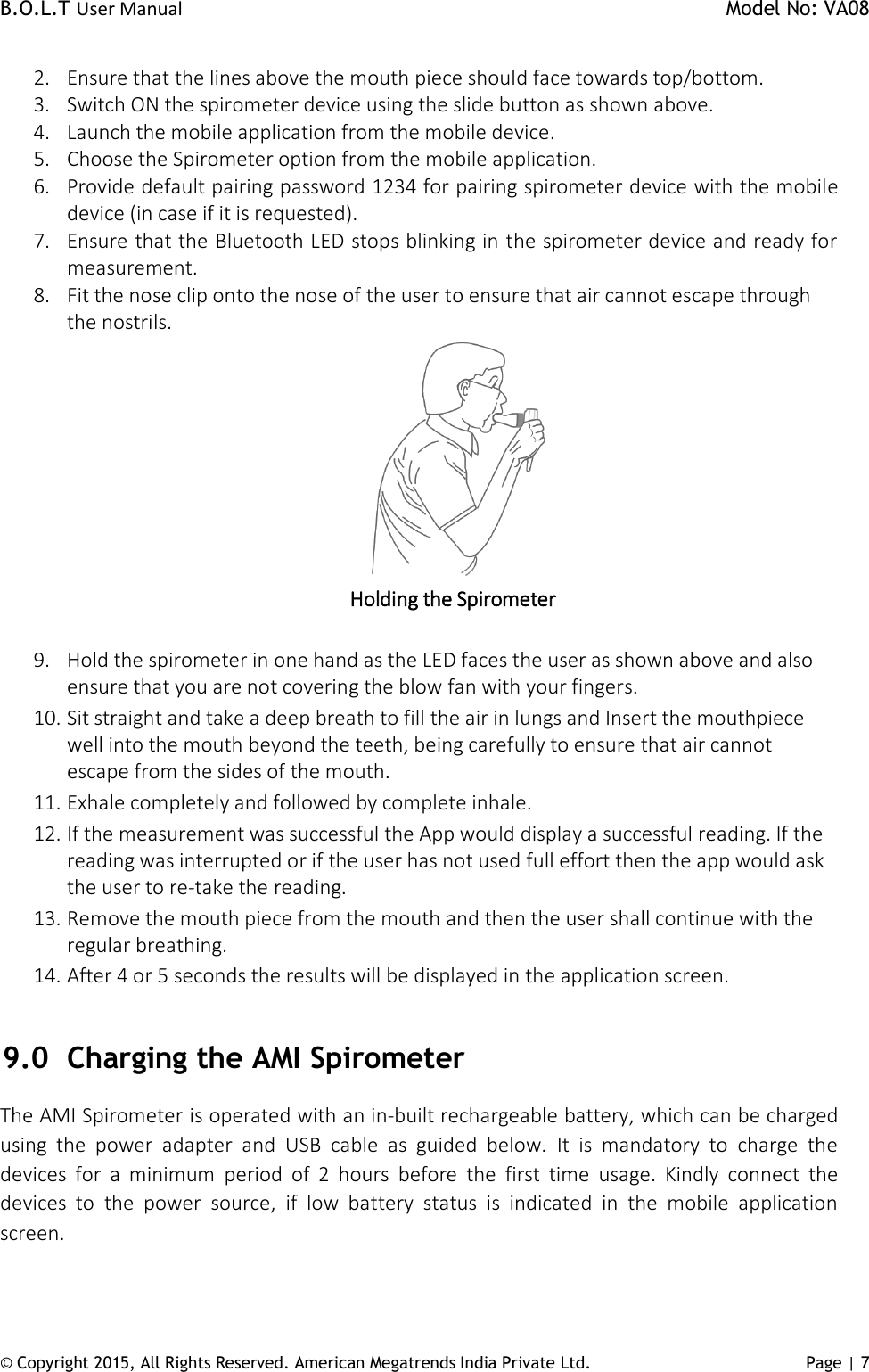 B.O.L.T User Manual    Model No: VA08      © Copyright 2015, All Rights Reserved. American Megatrends India Private Ltd. Page | 7   2. Ensure that the lines above the mouth piece should face towards top/bottom. 3. Switch ON the spirometer device using the slide button as shown above. 4. Launch the mobile application from the mobile device. 5. Choose the Spirometer option from the mobile application.  6. Provide default pairing password 1234 for pairing spirometer device with the mobile device (in case if it is requested). 7. Ensure that the Bluetooth LED stops blinking in the spirometer device and ready for measurement.   8. Fit the nose clip onto the nose of the user to ensure that air cannot escape through the nostrils.  Holding the Spirometer  9. Hold the spirometer in one hand as the LED faces the user as shown above and also ensure that you are not covering the blow fan with your fingers. 10. Sit straight and take a deep breath to fill the air in lungs and Insert the mouthpiece well into the mouth beyond the teeth, being carefully to ensure that air cannot escape from the sides of the mouth. 11. Exhale completely and followed by complete inhale. 12. If the measurement was successful the App would display a successful reading. If the reading was interrupted or if the user has not used full effort then the app would ask the user to re-take the reading. 13. Remove the mouth piece from the mouth and then the user shall continue with the regular breathing. 14. After 4 or 5 seconds the results will be displayed in the application screen.  9.0 Charging the AMI Spirometer The AMI Spirometer is operated with an in-built rechargeable battery, which can be charged using  the  power  adapter  and  USB  cable  as  guided  below.  It  is  mandatory  to  charge  the devices  for  a  minimum  period  of  2  hours  before  the  first  time  usage.  Kindly  connect  the devices  to  the  power  source,  if  low  battery  status  is  indicated  in  the  mobile  application screen. 