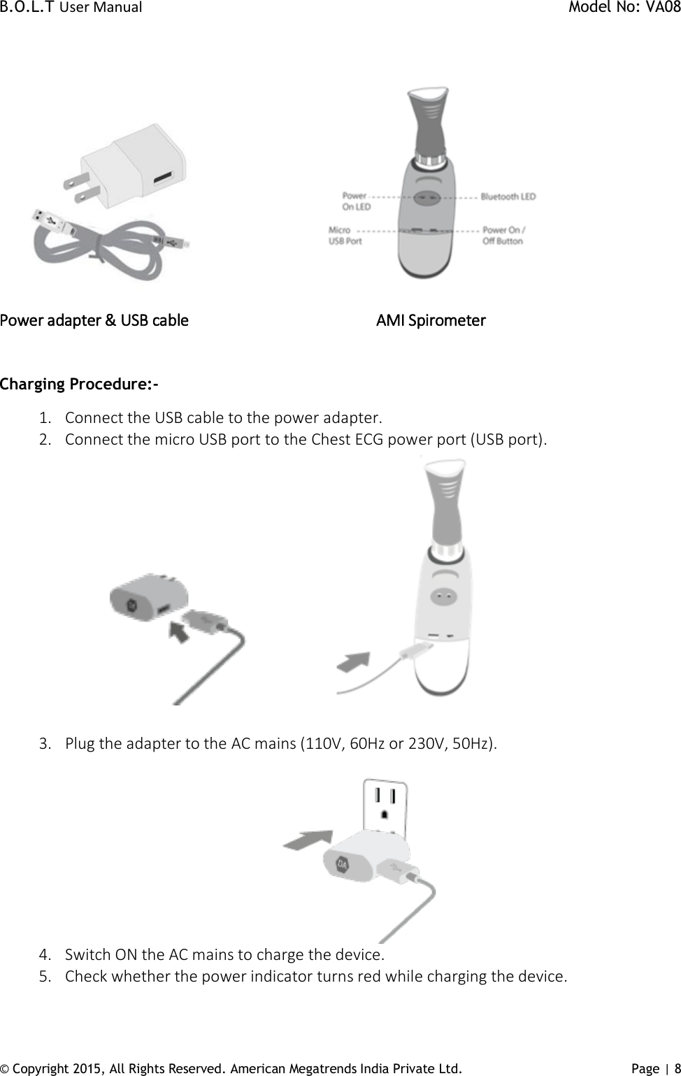 B.O.L.T User Manual    Model No: VA08      © Copyright 2015, All Rights Reserved. American Megatrends India Private Ltd. Page | 8                          Power adapter &amp; USB cable                            AMI Spirometer      Charging Procedure:- 1. Connect the USB cable to the power adapter. 2. Connect the micro USB port to the Chest ECG power port (USB port).                                                         3. Plug the adapter to the AC mains (110V, 60Hz or 230V, 50Hz).  4. Switch ON the AC mains to charge the device.  5. Check whether the power indicator turns red while charging the device.  