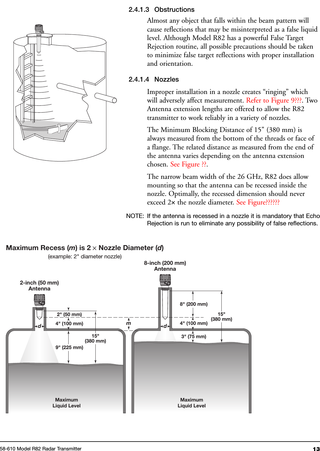 1358-610 Model R82 Radar Transmitter2.4.1.3 ObstructionsAlmost any object that falls within the beam pattern willcause reflections that may be misinterpreted as a false liquidlevel. Although Model R82 has a powerful False TargetRejection routine, all possible precautions should be takento minimize false target reflections with proper installationand orientation.2.4.1.4 NozzlesImproper installation in a nozzle creates “ringing” whichwill adversely affect measurement. Refer to Figure 9???. TwoAntenna extension lengths are offered to allow the R82transmitter to work reliably in a variety of nozzles.The Minimum Blocking Distance of 15&quot; (380 mm) isalways measured from the bottom of the threads or face ofa flange. The related distance as measured from the end ofthe antenna varies depending on the antenna extensionchosen. See Figure ??.The narrow beam width of the 26 GHz, R82 does allowmounting so that the antenna can be recessed inside thenozzle. Optimally, the recessed dimension should neverexceed 2×the nozzle diameter. See Figure??????NOTE: If the antenna is recessed in a nozzle it is mandatory that EchoRejection is run to eliminate any possibility of false reflections.2-inch (50 mm)AntennaMaximum Recess (m) is 2 ×Nozzle Diameter (d)(example: 2&quot; diameter nozzle)8-inch (200 mm)AntennaMaximumLiquid LevelMaximumLiquid Levelmd15&quot;(380 mm)2&quot; (50 mm)4&quot; (100 mm)15&quot;(380 mm)8&quot; (200 mm)9&quot; (225 mm)3&quot; (75 mm)4&quot; (100 mm)d