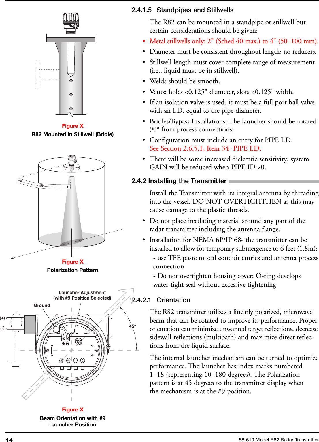 14 58-610 Model R82 Radar Transmitter2.4.1.5 Standpipes and StillwellsThe R82 can be mounted in a standpipe or stillwell butcertain considerations should be given:• Metal stillwells only: 2&quot; (Sched 40 max.) to 4&quot; (50–100 mm).• Diameter must be consistent throughout length; no reducers.• Stillwell length must cover complete range of measurement(i.e., liquid must be in stillwell).• Welds should be smooth.• Vents: holes &lt;0.125&quot; diameter, slots &lt;0.125&quot; width.• If an isolation valve is used, it must be a full port ball valvewith an I.D. equal to the pipe diameter.• Bridles/Bypass Installations: The launcher should be rotated90° from process connections.• Configuration must include an entry for PIPE I.D.See Section 2.6.5.1, Item 34- PIPE I.D.• There will be some increased dielectric sensitivity; systemGAIN will be reduced when PIPE ID &gt;0.2.4.2 Installing the TransmitterInstall the Transmitter with its integral antenna by threadinginto the vessel. DO NOT OVERTIGHTHEN as this maycause damage to the plastic threads.• Do not place insulating material around any part of theradar transmitter including the antenna flange.• Installation for NEMA 6P/IP 68- the transmitter can beinstalled to allow for temporary submergence to 6 feet (1.8m):- use TFE paste to seal conduit entries and antenna processconnection- Do not overtighten housing cover; O-ring developswater-tight seal without excessive tightening2.4.2.1 OrientationThe R82 transmitter utilizes a linearly polarized, microwavebeam that can be rotated to improve its performance. Properorientation can minimize unwanted target reflections, decreasesidewall reflections (multipath) and maximize direct reflec-tions from the liquid surface.The internal launcher mechanism can be turned to optimizeperformance. The launcher has index marks numbered1–18 (representing 10–180 degrees). The Polarizationpattern is at 45 degrees to the transmitter display whenthe mechanism is at the #9 position.Figure XBeam Orientation with #9Launcher PositionFigure XR82 Mounted in Stillwell (Bridle)GroundLauncher Adjustment(with #9 Position Selected)45°(+)(-)45°Figure XPolarization Pattern